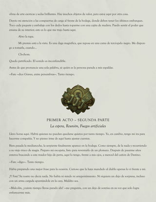 obras de arte exóticas y sedas brillantes. Hay muchos objetos de valor, pero estoy aquí por otra cosa.
Desvío mi atención a las compuertas de carga al frente de la bodega, donde deben tener los últimos embarques.
Toco cada paquete y embalaje con los dedos hasta toparme con una cajita de madera. Puedo sentir el poder que
emana de su interior; esto es lo que me trajo hasta aquí.
	 Abro la tapa.
	 Mi premio está a la vista. Es una daga magnífica, que reposa en una cama de terciopelo negro. Me dispon-
go a tomarla, cuando...
	Ch-chom.
Quedo petrificado. El sonido es inconfundible.
Antes de que pronuncie una sola palabra, sé quién es la persona parada a mis espaldas.
—Fate —dice Graves, entre penumbras—. Tanto tiempo.
PRIMER ACTO – SEGUNDA PARTE
La espera, Reunión, Fuegos artificiales
Llevo horas aquí. Habrá quienes no puedan quedarse quietos por tanto tiempo. Yo, en cambio, tengo mi ira para
hacerme compañía. Y no pienso irme de aquí hasta ajustar cuentas.
Bien pasada la medianoche, la serpiente finalmente aparece en la bodega. Como siempre, de la nada y recurriendo
a su viejo truco de magia. Preparo mi escopeta, listo para reventarlo de un plomazo. Después de pasarme años
enteros buscando a este traidor hijo de perra, aquí lo tengo, frente a mis ojos, a merced del cañón de Destino.
—Fate —digo—. Tanto tiempo.
Había preparado una mejor frase para la ocasión. Curioso que la haya mandado al diablo apenas lo vi frente a mí.
¿Y Fate? Su rostro no decía nada. No había ni miedo ni arrepentimiento. Ni siquiera un dejo de sorpresa, incluso
con un arma cargada apuntándole en la cara. Maldito sea.
—Malcolm, ¿cuánto tiempo llevas parado ahí? —me pregunta, con un dejo de sonrisa en su voz que solo logra
enfurecerme más.
 