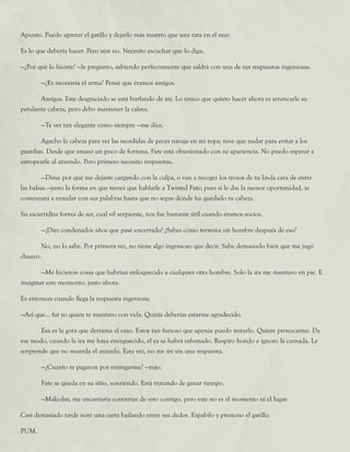 Apunto. Puedo apretar el gatillo y dejarlo más muerto que una rata en el mar.
Es lo que debería hacer. Pero aún no. Necesito escuchar que lo diga.
—¿Por qué lo hiciste? —le pregunto, sabiendo perfectamente que saldrá con una de sus respuestas ingeniosas.
	 —¿Es necesaria el arma? Pensé que éramos amigos.
	 Amigos. Este desgraciado se está burlando de mí. Lo único que quiero hacer ahora es arrancarle su
petulante cabeza, pero debo mantener la calma.
	 —Te ves tan elegante como siempre —me dice.
	 Agacho la cabeza para ver las mordidas de peces navaja en mi ropa; tuve que nadar para evitar a los
guardias. Desde que amasó un poco de fortuna, Fate está obsesionado con su apariencia. No puedo esperar a
estropearle al atuendo. Pero primero necesito respuestas.
	 —Dime por qué me dejaste cargando con la culpa, o van a recoger los trozos de tu linda cara de entre
las balsas —justo la forma en que tienes que hablarle a Twisted Fate; pues si le das la menor oportunidad, te
comenzará a enredar con sus palabras hasta que no sepas dónde ha quedado tu cabeza.
Su escurridiza forma de ser, cual vil serpiente, nos fue bastante útil cuando éramos socios.
	 —¡Diez condenados años que pasé encerrado! ¿Sabes cómo termina un hombre después de eso?
	 No, no lo sabe. Por primera vez, no tiene algo ingenioso que decir. Sabe demasiado bien que me jugó
chueco.
	 —Me hicieron cosas que habrían enloquecido a cualquier otro hombre. Solo la ira me mantuvo en pie. E
imaginar este momento, justo ahora.
Es entonces cuando llega la respuesta ingeniosa:
—Así que... fui yo quien te mantuvo con vida. Quizás deberías estarme agradecido.
	 Esa es la gota que derrama el vaso. Estoy tan furioso que apenas puedo mirarlo. Quiere provocarme. De
ese modo, cuando la ira me haya enceguecido, él ya se habrá esfumado. Respiro hondo e ignoro la carnada. Le
sorprende que no muerda el anzuelo. Esta vez, no me iré sin una respuesta.
	 —¿Cuánto te pagaron por entregarme? —rujo.
	 Fate se queda en su sitio, sonriendo. Está tratando de ganar tiempo.
	 —Malcolm, me encantaría conversar de esto contigo, pero este no es el momento ni el lugar.
Casi demasiado tarde noté una carta bailando entre sus dedos. Espabilo y presiono el gatillo.
PUM.
 