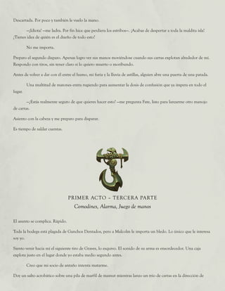 Descartada. Por poco y también le vuelo la mano.
	 —¡Idiota! —me ladra. Por fin hice que perdiera los estribos—. ¡Acabas de despertar a toda la maldita isla!
¿Tienes idea de quién es el dueño de todo esto?
	 No me importa.
Preparo el segundo disparo. Apenas logro ver sus manos moviéndose cuando sus cartas explotan alrededor de mí.
Respondo con tiros, sin tener claro si lo quiero muerto o moribundo.
Antes de volver a dar con él entre el humo, mi furia y la lluvia de astillas, alguien abre una puerta de una patada.
	 Una multitud de matones entra rugiendo para aumentar la dosis de confusión que ya impera en todo el
lugar.
	 —¿Estás realmente seguro de que quieres hacer esto? —me pregunta Fate, listo para lanzarme otro manojo
de cartas.
Asiento con la cabeza y me preparo para disparar.
Es tiempo de saldar cuentas.
PRIMER ACTO – TERCERA PARTE
Comodines, Alarma, Juego de manos
El asunto se complica. Rápido.
Toda la bodega está plagada de Ganchos Dentados, pero a Malcolm le importa un bledo. Lo único que le interesa
soy yo.
Siento venir hacia mí el siguiente tiro de Graves, lo esquivo. El sonido de su arma es ensordecedor. Una caja
explota justo en el lugar donde yo estaba medio segundo antes.
	 Creo que mi socio de antaño intenta matarme.
Doy un salto acrobático sobre una pila de marfil de mamut mientras lanzo un trío de cartas en la dirección de
 