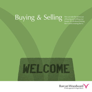 Buying & Selling   We can take the stress out
                   of buying and selling your
                   house. It’s all about dotting
                   the i’s and crossing the t’s.




              Barcan Woodward
                   A fresh approach to legal advice
 