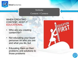 Website
Content+ Context
WHEN CREATING
CONTENT, KEEP IT
EDUCATIONAL.
• Who are you creating
content for?
• Not educating your buyer
personas on who you are
and what you do, but
• Educating them on their
problems and solutions to
those problems
 