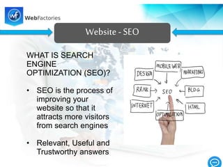Website- SEO
WHAT IS SEARCH
ENGINE
OPTIMIZATION (SEO)?
• SEO is the process of
improving your
website so that it
attracts more visitors
from search engines
• Relevant, Useful and
Trustworthy answers
 