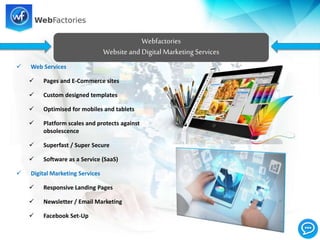  Web Services
 Pages and E-Commerce sites
 Custom designed templates
 Optimised for mobiles and tablets
 Platform scales and protects against
obsolescence
 Superfast / Super Secure
 Software as a Service (SaaS)
 Digital Marketing Services
 Responsive Landing Pages
 Newsletter / Email Marketing
 Facebook Set-Up
Webfactories
Website and Digital Marketing Services
 