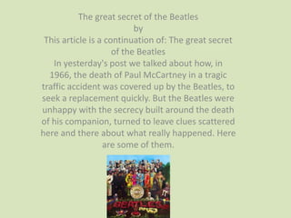 The great secret of the Beatles
                           by
 This article is a continuation of: The great secret
                     of the Beatles
   In yesterday's post we talked about how, in
  1966, the death of Paul McCartney in a tragic
traffic accident was covered up by the Beatles, to
seek a replacement quickly. But the Beatles were
unhappy with the secrecy built around the death
of his companion, turned to leave clues scattered
here and there about what really happened. Here
                  are some of them.
 