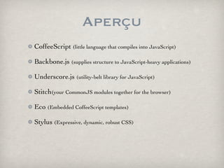 Aperçu
CoffeeScript (little language that compiles into JavaScript)

Backbone.js (supplies structure to JavaScript-heavy applications)

Underscore.js (utility-belt library for JavaScript)

Stitch(your CommonJS modules together for the browser)

Eco (Embedded CoffeeScript templates)

Stylus (Expressive, dynamic, robust CSS)
 
