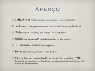 Aperçu
CoffeeScript (little language that compiles into JavaScript)

Backbone.js (supplies structure to JavaScript-heavy applications)

Underscore.js (utility-belt library for JavaScript)

Stitch(your CommonJS modules together for the browser)

Eco (Embedded CoffeeScript templates)

Stylus (Expressive, dynamic, robust CSS)

jQuery (fast and concise JavaScript Library that simpliﬁes HTML
document traversing, event handling, animating, and Ajax interactions for
rapid web development)
 