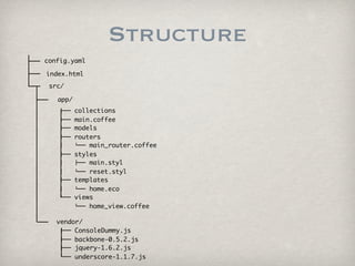Structure
config.yaml

index.html
 src/

     app/
     ├──    collections
     ├──    main.coffee
     ├──    models
     ├──    routers
     │      └── main_router.coffee
     ├──    styles
     │      ├── main.styl
     │      └── reset.styl
     ├──    templates
     │      └── home.eco
     └──    views
            └── home_view.coffee

     vendor/
      ├── ConsoleDummy.js
      ├── backbone-0.5.2.js
      ├── jquery-1.6.2.js
      └── underscore-1.1.7.js
 