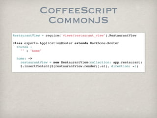 CoffeeScript
              CommonJS
RestaurantView = require('views/restaurant_view').RestaurantView

class exports.ApplicationRouter extends Backbone.Router
  routes :
    "" : "home"
        
  home: ->
    restaurantView = new RestaurantView(collection: app.restaurant)
    $.insertContent($(restaurantView.render().el), direction: -1)
      
 