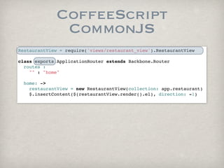 CoffeeScript
              CommonJS
RestaurantView = require('views/restaurant_view').RestaurantView

class exports.ApplicationRouter extends Backbone.Router
  routes :
    "" : "home"
        
  home: ->
    restaurantView = new RestaurantView(collection: app.restaurant)
    $.insertContent($(restaurantView.render().el), direction: -1)
      
 