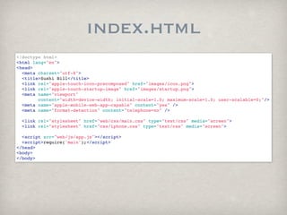 index.html
<!doctype html>
<html lang="en">
<head>
  <meta charset="utf-8">
  <title>Sushi Bill</title>
  <link rel="apple-touch-icon-precomposed" href="images/icon.png">
  <link rel="apple-touch-startup-image" href="images/startup.png">
  <meta name="viewport"
        content="width=device-width; initial-scale=1.0; maximum-scale=1.0; user-scalable=0;"/>
  <meta name="apple-mobile-web-app-capable" content="yes" />
  <meta name="format-detection" content="telephone=no" />
  
  <link rel="stylesheet" href="web/css/main.css" type="text/css" media="screen">
  <link rel="stylesheet" href="css/iphone.css" type="text/css" media="screen">
  
  <script src="web/js/app.js"></script>
  <script>require('main');</script>
</head>
<body>
</body>
 