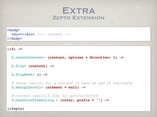 Extra
                     Zepto Extension
<body>
  <div></div> <!-- Content -->
</body>

(($) ->

  $.insertContent= (content, options = direction: 1) ->
 
  $.flip= (content) ->
  
  $.flipBack= () ->
    
  # Setup iScroll for a content if need be and if available
  $.setupIScroll= (element = null) ->

  # Convert rgb(12,5,200) to <prefix>0c05c8
  $.hexColorFromString = (color, prefix = '') ->
  
)(Zepto)
 