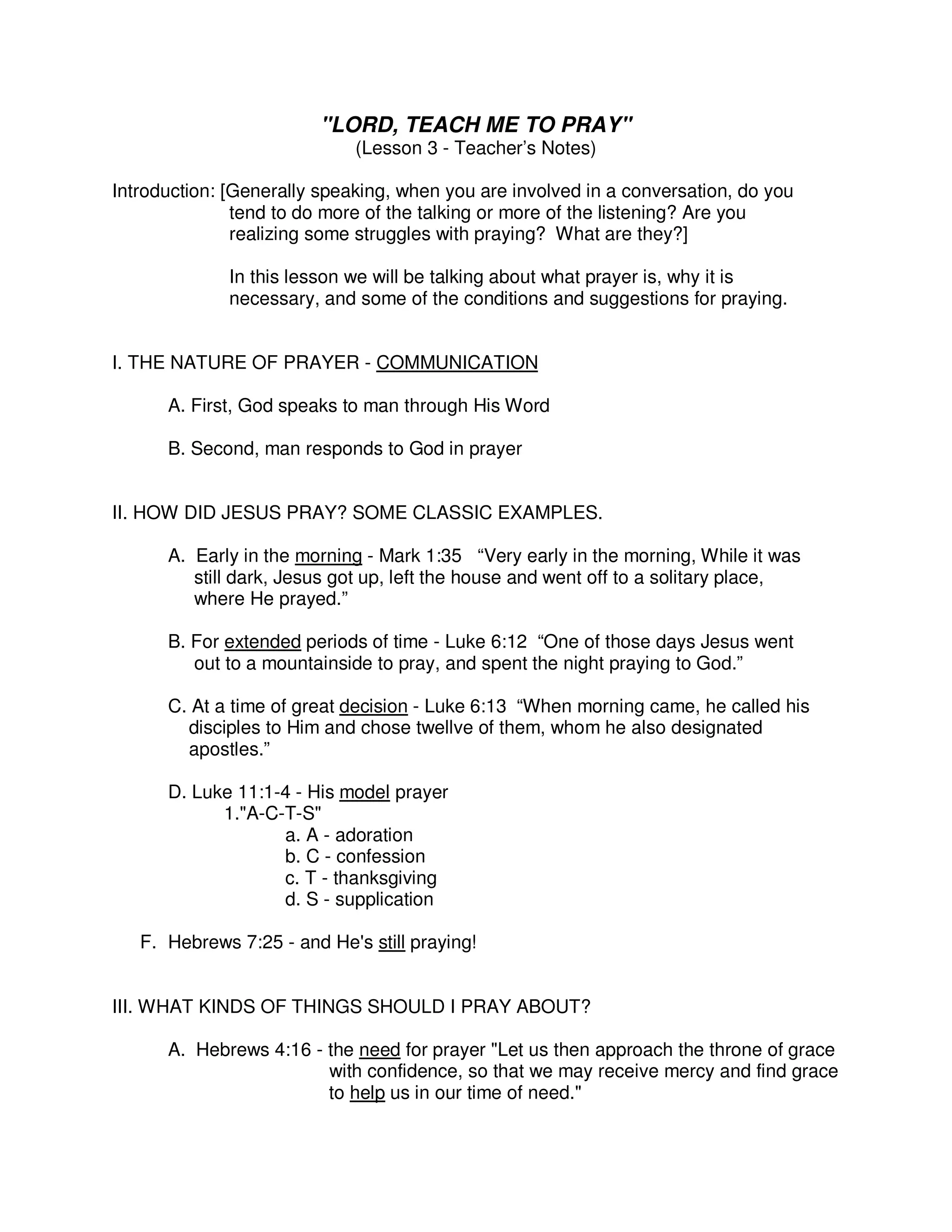"LORD, TEACH ME TO PRAY"
(Lesson 3 - Teacher’s Notes)
Introduction: [Generally speaking, when you are involved in a conversation, do you
tend to do more of the talking or more of the listening? Are you
realizing some struggles with praying? What are they?]
In this lesson we will be talking about what prayer is, why it is
necessary, and some of the conditions and suggestions for praying.
I. THE NATURE OF PRAYER - COMMUNICATION
A. First, God speaks to man through His Word
B. Second, man responds to God in prayer
II. HOW DID JESUS PRAY? SOME CLASSIC EXAMPLES.
A. Early in the morning - Mark 1:35 “Very early in the morning, While it was
still dark, Jesus got up, left the house and went off to a solitary place,
where He prayed.”
B. For extended periods of time - Luke 6:12 “One of those days Jesus went
out to a mountainside to pray, and spent the night praying to God.”
C. At a time of great decision - Luke 6:13 “When morning came, he called his
disciples to Him and chose twellve of them, whom he also designated
apostles.”
D. Luke 11:1-4 - His model prayer
1."A-C-T-S"
a. A - adoration
b. C - confession
c. T - thanksgiving
d. S - supplication
F. Hebrews 7:25 - and He's still praying!
III. WHAT KINDS OF THINGS SHOULD I PRAY ABOUT?
A. Hebrews 4:16 - the need for prayer "Let us then approach the throne of grace
with confidence, so that we may receive mercy and find grace
to help us in our time of need."
 
