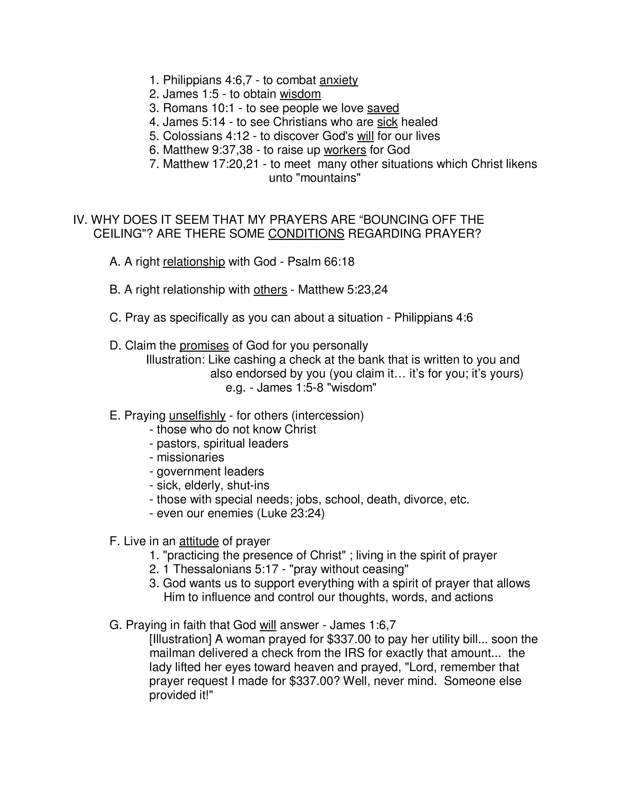 1. Philippians 4:6,7 - to combat anxiety
2. James 1:5 - to obtain wisdom
3. Romans 10:1 - to see people we love saved
4. James 5:14 - to see Christians who are sick healed
5. Colossians 4:12 - to discover God's will for our lives
6. Matthew 9:37,38 - to raise up workers for God
7. Matthew 17:20,21 - to meet many other situations which Christ likens
unto "mountains"
IV. WHY DOES IT SEEM THAT MY PRAYERS ARE “BOUNCING OFF THE
CEILING"? ARE THERE SOME CONDITIONS REGARDING PRAYER?
A. A right relationship with God - Psalm 66:18
B. A right relationship with others - Matthew 5:23,24
C. Pray as specifically as you can about a situation - Philippians 4:6
D. Claim the promises of God for you personally
Illustration: Like cashing a check at the bank that is written to you and
also endorsed by you (you claim it… it’s for you; it’s yours)
e.g. - James 1:5-8 "wisdom"
E. Praying unselfishly - for others (intercession)
- those who do not know Christ
- pastors, spiritual leaders
- missionaries
- government leaders
- sick, elderly, shut-ins
- those with special needs; jobs, school, death, divorce, etc.
- even our enemies (Luke 23:24)
F. Live in an attitude of prayer
1. "practicing the presence of Christ" ; living in the spirit of prayer
2. 1 Thessalonians 5:17 - "pray without ceasing"
3. God wants us to support everything with a spirit of prayer that allows
Him to influence and control our thoughts, words, and actions
G. Praying in faith that God will answer - James 1:6,7
[Illustration] A woman prayed for $337.00 to pay her utility bill... soon the
mailman delivered a check from the IRS for exactly that amount... the
lady lifted her eyes toward heaven and prayed, "Lord, remember that
prayer request I made for $337.00? Well, never mind. Someone else
provided it!"
 