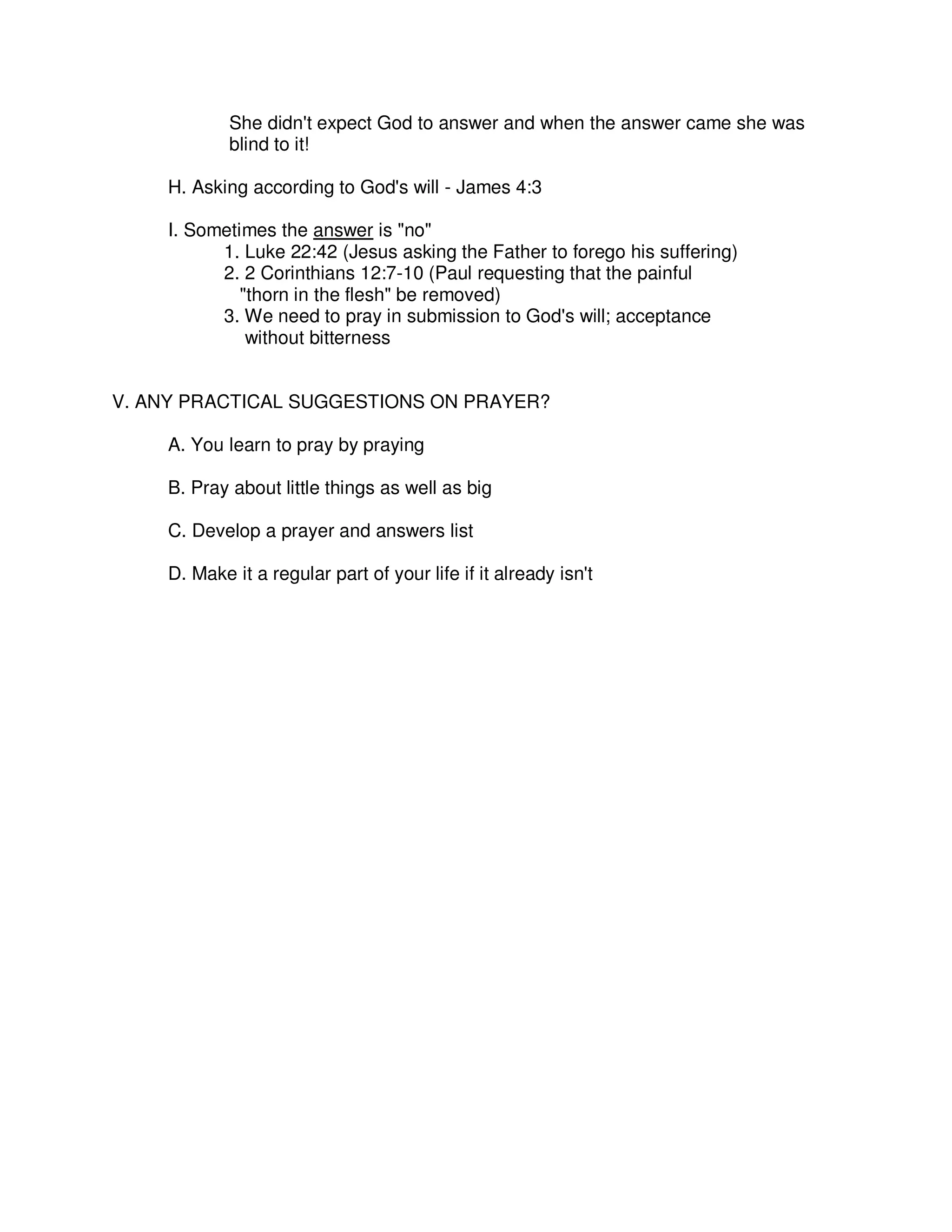 She didn't expect God to answer and when the answer came she was
blind to it!
H. Asking according to God's will - James 4:3
I. Sometimes the answer is "no"
1. Luke 22:42 (Jesus asking the Father to forego his suffering)
2. 2 Corinthians 12:7-10 (Paul requesting that the painful
"thorn in the flesh" be removed)
3. We need to pray in submission to God's will; acceptance
without bitterness
V. ANY PRACTICAL SUGGESTIONS ON PRAYER?
A. You learn to pray by praying
B. Pray about little things as well as big
C. Develop a prayer and answers list
D. Make it a regular part of your life if it already isn't
 