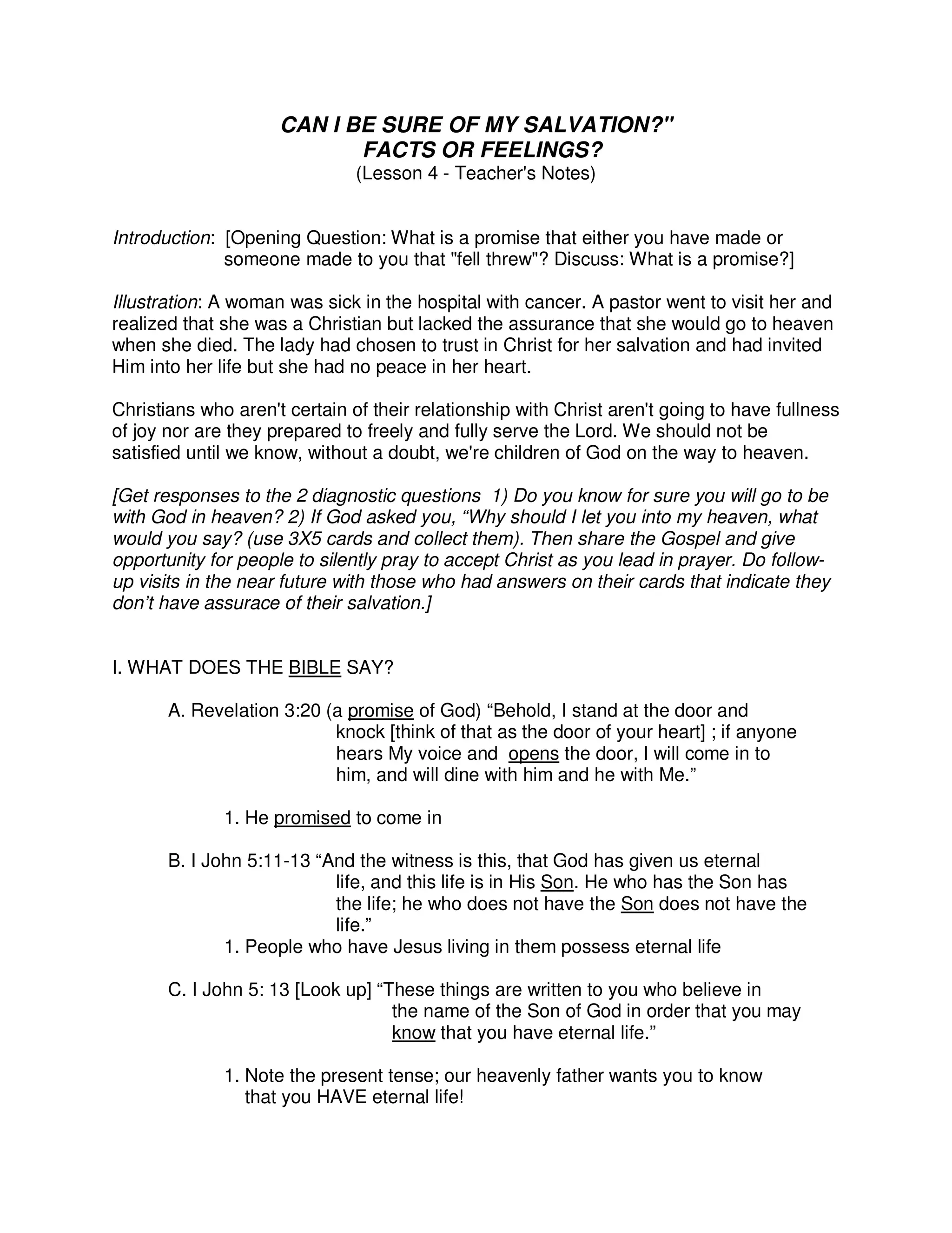 CAN I BE SURE OF MY SALVATION?"
FACTS OR FEELINGS?
(Lesson 4 - Teacher's Notes)
Introduction: [Opening Question: What is a promise that either you have made or
someone made to you that "fell threw"? Discuss: What is a promise?]
Illustration: A woman was sick in the hospital with cancer. A pastor went to visit her and
realized that she was a Christian but lacked the assurance that she would go to heaven
when she died. The lady had chosen to trust in Christ for her salvation and had invited
Him into her life but she had no peace in her heart.
Christians who aren't certain of their relationship with Christ aren't going to have fullness
of joy nor are they prepared to freely and fully serve the Lord. We should not be
satisfied until we know, without a doubt, we're children of God on the way to heaven.
[Get responses to the 2 diagnostic questions 1) Do you know for sure you will go to be
with God in heaven? 2) If God asked you, “Why should I let you into my heaven, what
would you say? (use 3X5 cards and collect them). Then share the Gospel and give
opportunity for people to silently pray to accept Christ as you lead in prayer. Do follow-
up visits in the near future with those who had answers on their cards that indicate they
don’t have assurace of their salvation.]
I. WHAT DOES THE BIBLE SAY?
A. Revelation 3:20 (a promise of God) “Behold, I stand at the door and
knock [think of that as the door of your heart] ; if anyone
hears My voice and opens the door, I will come in to
him, and will dine with him and he with Me.”
1. He promised to come in
B. I John 5:11-13 “And the witness is this, that God has given us eternal
life, and this life is in His Son. He who has the Son has
the life; he who does not have the Son does not have the
life.”
1. People who have Jesus living in them possess eternal life
C. I John 5: 13 [Look up] “These things are written to you who believe in
the name of the Son of God in order that you may
know that you have eternal life.”
1. Note the present tense; our heavenly father wants you to know
that you HAVE eternal life!
 