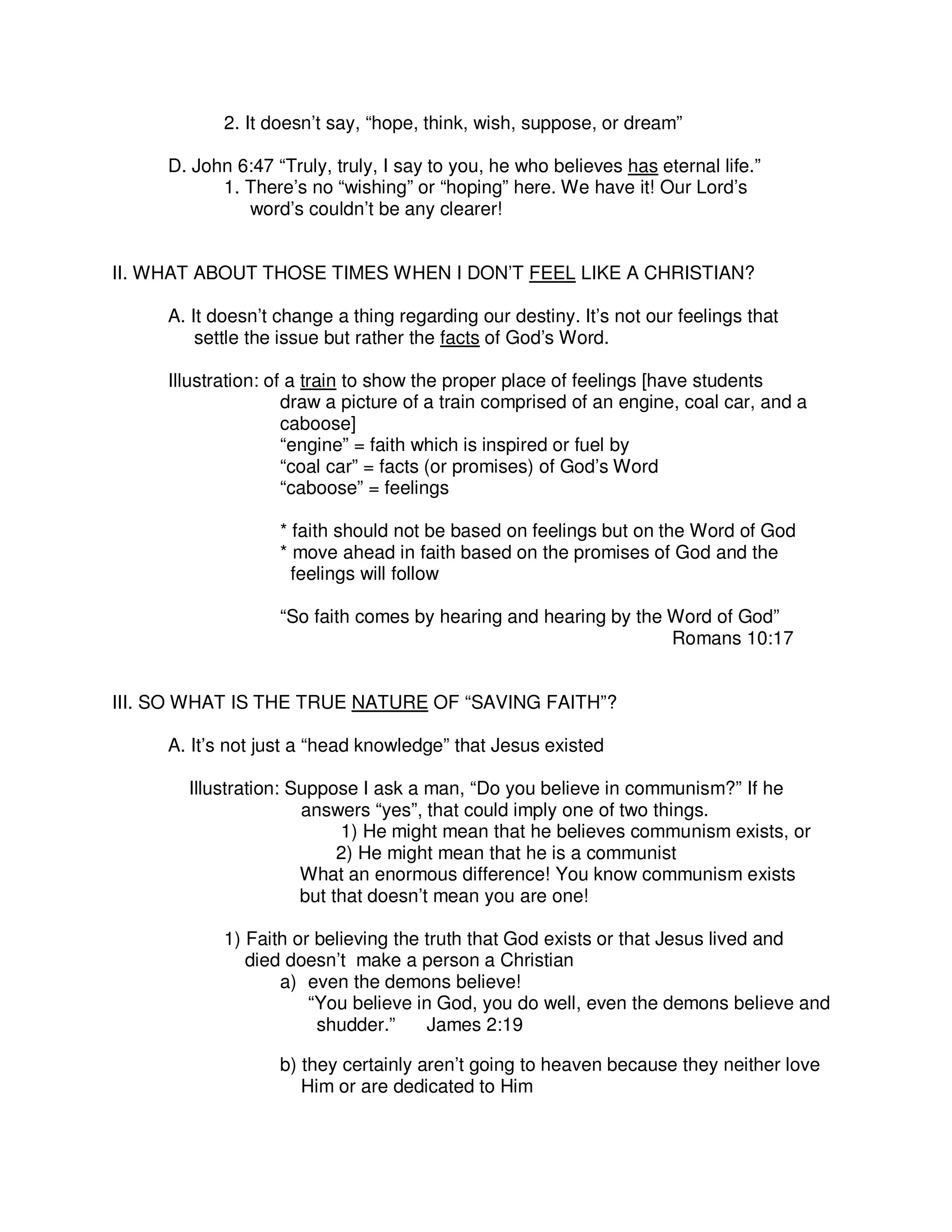 2. It doesn’t say, “hope, think, wish, suppose, or dream”
D. John 6:47 “Truly, truly, I say to you, he who believes has eternal life.”
1. There’s no “wishing” or “hoping” here. We have it! Our Lord’s
word’s couldn’t be any clearer!
II. WHAT ABOUT THOSE TIMES WHEN I DON’T FEEL LIKE A CHRISTIAN?
A. It doesn’t change a thing regarding our destiny. It’s not our feelings that
settle the issue but rather the facts of God’s Word.
Illustration: of a train to show the proper place of feelings [have students
draw a picture of a train comprised of an engine, coal car, and a
caboose]
“engine” = faith which is inspired or fuel by
“coal car” = facts (or promises) of God’s Word
“caboose” = feelings
* faith should not be based on feelings but on the Word of God
* move ahead in faith based on the promises of God and the
feelings will follow
“So faith comes by hearing and hearing by the Word of God”
Romans 10:17
III. SO WHAT IS THE TRUE NATURE OF “SAVING FAITH”?
A. It’s not just a “head knowledge” that Jesus existed
Illustration: Suppose I ask a man, “Do you believe in communism?” If he
answers “yes”, that could imply one of two things.
1) He might mean that he believes communism exists, or
2) He might mean that he is a communist
What an enormous difference! You know communism exists
but that doesn’t mean you are one!
1) Faith or believing the truth that God exists or that Jesus lived and
died doesn’t make a person a Christian
a) even the demons believe!
“You believe in God, you do well, even the demons believe and
shudder.” James 2:19
b) they certainly aren’t going to heaven because they neither love
Him or are dedicated to Him
 