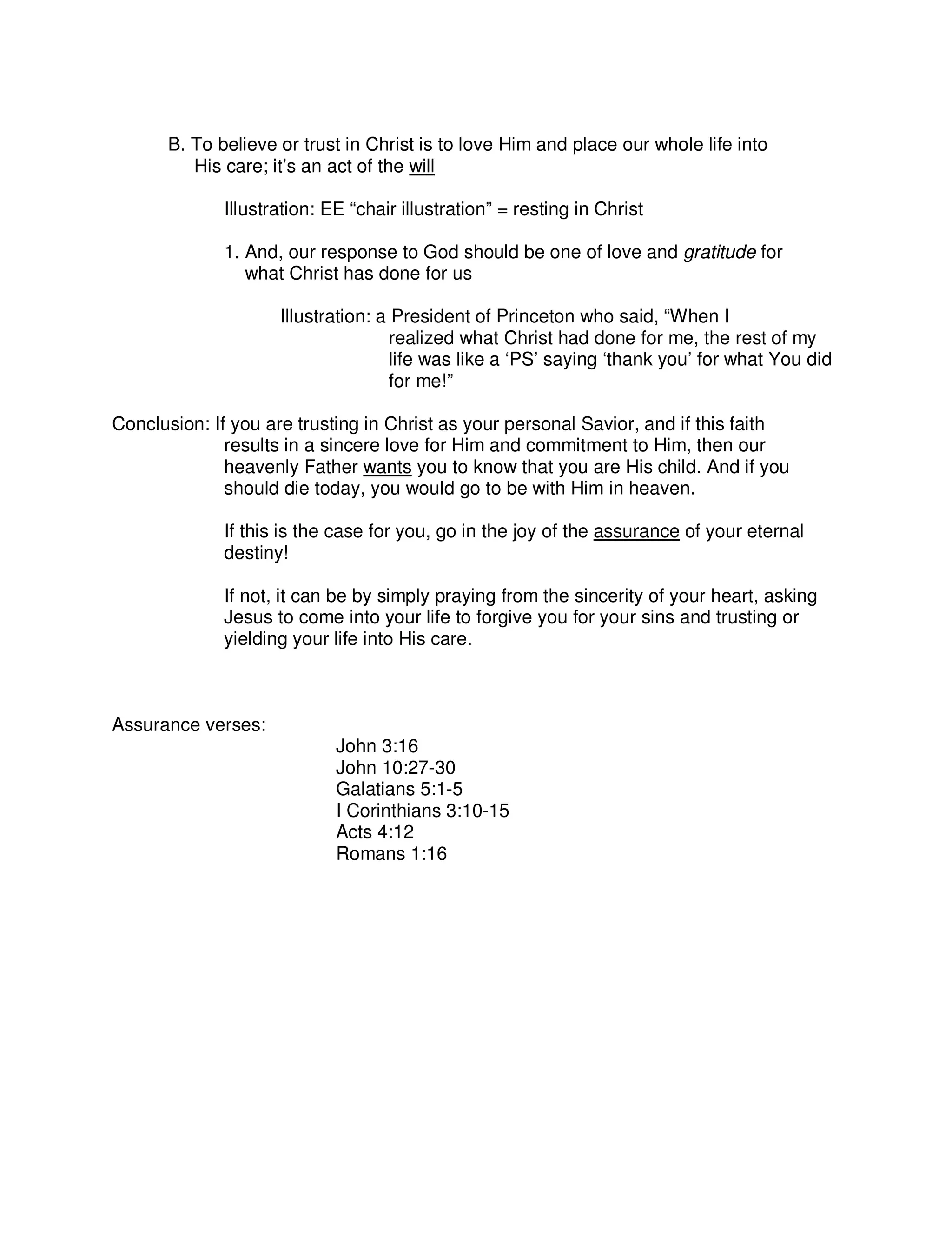 B. To believe or trust in Christ is to love Him and place our whole life into
His care; it’s an act of the will
Illustration: EE “chair illustration” = resting in Christ
1. And, our response to God should be one of love and gratitude for
what Christ has done for us
Illustration: a President of Princeton who said, “When I
realized what Christ had done for me, the rest of my
life was like a ‘PS’ saying ‘thank you’ for what You did
for me!”
Conclusion: If you are trusting in Christ as your personal Savior, and if this faith
results in a sincere love for Him and commitment to Him, then our
heavenly Father wants you to know that you are His child. And if you
should die today, you would go to be with Him in heaven.
If this is the case for you, go in the joy of the assurance of your eternal
destiny!
If not, it can be by simply praying from the sincerity of your heart, asking
Jesus to come into your life to forgive you for your sins and trusting or
yielding your life into His care.
Assurance verses:
John 3:16
John 10:27-30
Galatians 5:1-5
I Corinthians 3:10-15
Acts 4:12
Romans 1:16
 