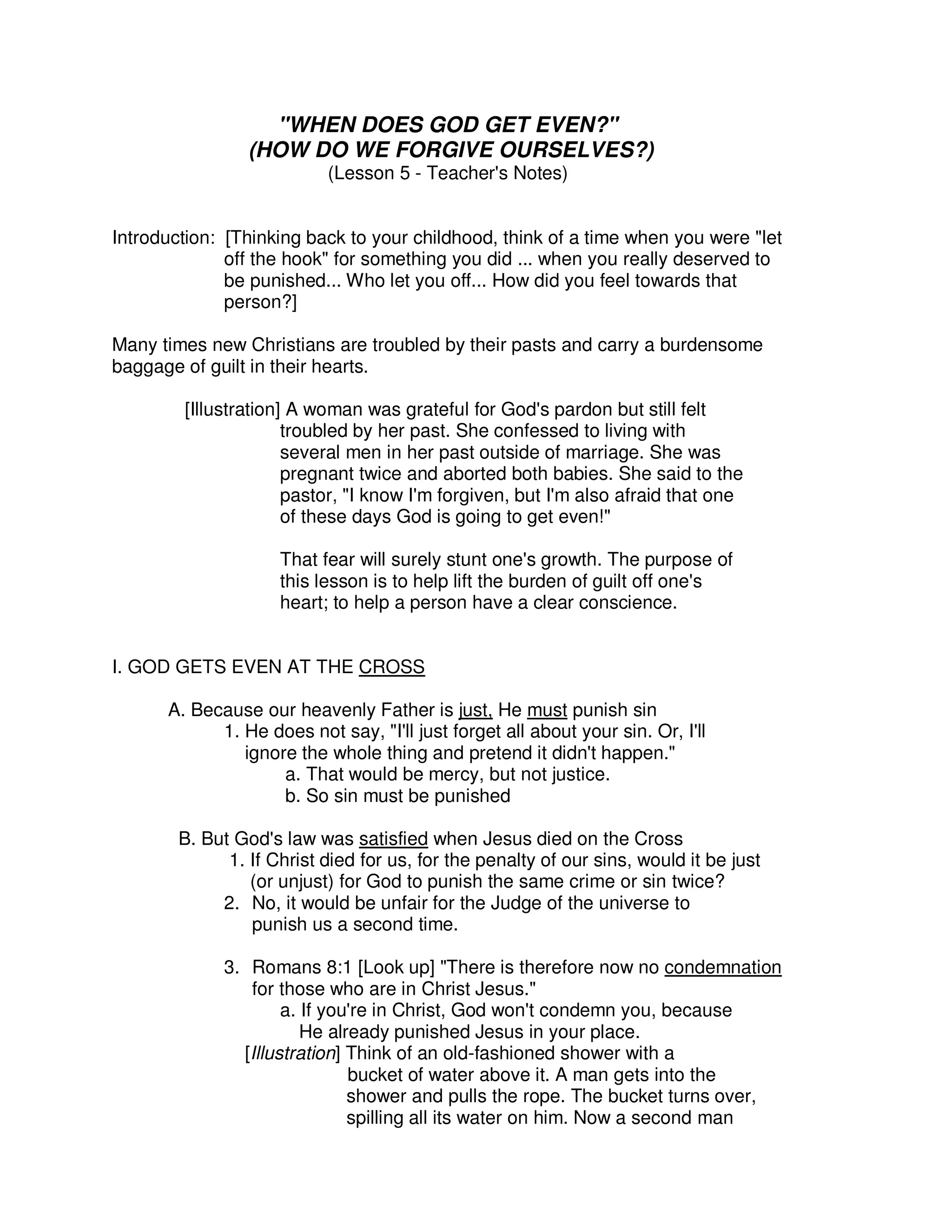 "WHEN DOES GOD GET EVEN?"
(HOW DO WE FORGIVE OURSELVES?)
(Lesson 5 - Teacher's Notes)
Introduction: [Thinking back to your childhood, think of a time when you were "let
off the hook" for something you did ... when you really deserved to
be punished... Who let you off... How did you feel towards that
person?]
Many times new Christians are troubled by their pasts and carry a burdensome
baggage of guilt in their hearts.
[Illustration] A woman was grateful for God's pardon but still felt
troubled by her past. She confessed to living with
several men in her past outside of marriage. She was
pregnant twice and aborted both babies. She said to the
pastor, "I know I'm forgiven, but I'm also afraid that one
of these days God is going to get even!"
That fear will surely stunt one's growth. The purpose of
this lesson is to help lift the burden of guilt off one's
heart; to help a person have a clear conscience.
I. GOD GETS EVEN AT THE CROSS
A. Because our heavenly Father is just, He must punish sin
1. He does not say, "I'll just forget all about your sin. Or, I'll
ignore the whole thing and pretend it didn't happen."
a. That would be mercy, but not justice.
b. So sin must be punished
B. But God's law was satisfied when Jesus died on the Cross
1. If Christ died for us, for the penalty of our sins, would it be just
(or unjust) for God to punish the same crime or sin twice?
2. No, it would be unfair for the Judge of the universe to
punish us a second time.
3. Romans 8:1 [Look up] "There is therefore now no condemnation
for those who are in Christ Jesus."
a. If you're in Christ, God won't condemn you, because
He already punished Jesus in your place.
[Illustration] Think of an old-fashioned shower with a
bucket of water above it. A man gets into the
shower and pulls the rope. The bucket turns over,
spilling all its water on him. Now a second man
 