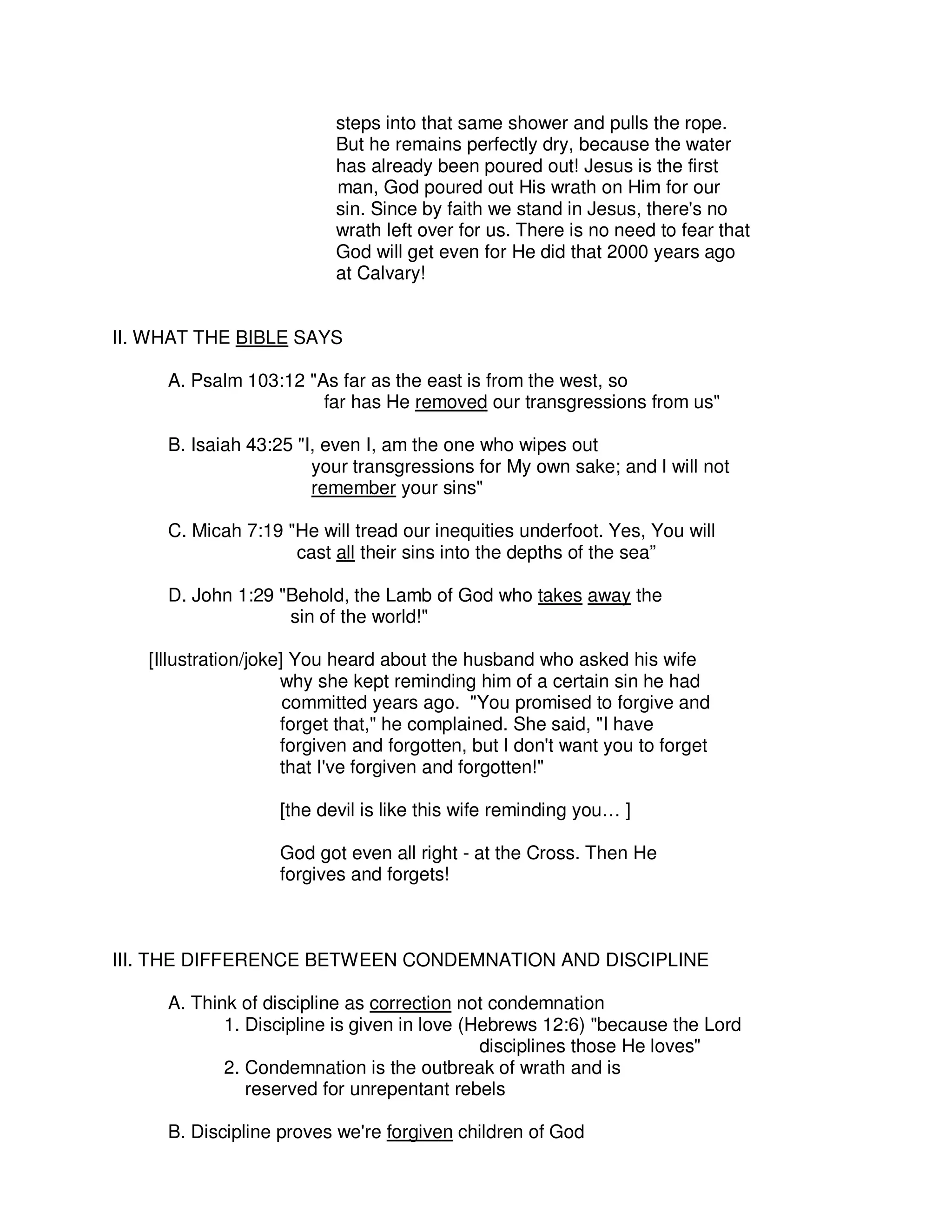 steps into that same shower and pulls the rope.
But he remains perfectly dry, because the water
has already been poured out! Jesus is the first
man, God poured out His wrath on Him for our
sin. Since by faith we stand in Jesus, there's no
wrath left over for us. There is no need to fear that
God will get even for He did that 2000 years ago
at Calvary!
II. WHAT THE BIBLE SAYS
A. Psalm 103:12 "As far as the east is from the west, so
far has He removed our transgressions from us"
B. Isaiah 43:25 "I, even I, am the one who wipes out
your transgressions for My own sake; and I will not
remember your sins"
C. Micah 7:19 "He will tread our inequities underfoot. Yes, You will
cast all their sins into the depths of the sea”
D. John 1:29 "Behold, the Lamb of God who takes away the
sin of the world!"
[Illustration/joke] You heard about the husband who asked his wife
why she kept reminding him of a certain sin he had
committed years ago. "You promised to forgive and
forget that," he complained. She said, "I have
forgiven and forgotten, but I don't want you to forget
that I've forgiven and forgotten!"
[the devil is like this wife reminding you… ]
God got even all right - at the Cross. Then He
forgives and forgets!
III. THE DIFFERENCE BETWEEN CONDEMNATION AND DISCIPLINE
A. Think of discipline as correction not condemnation
1. Discipline is given in love (Hebrews 12:6) "because the Lord
disciplines those He loves"
2. Condemnation is the outbreak of wrath and is
reserved for unrepentant rebels
B. Discipline proves we're forgiven children of God
 
