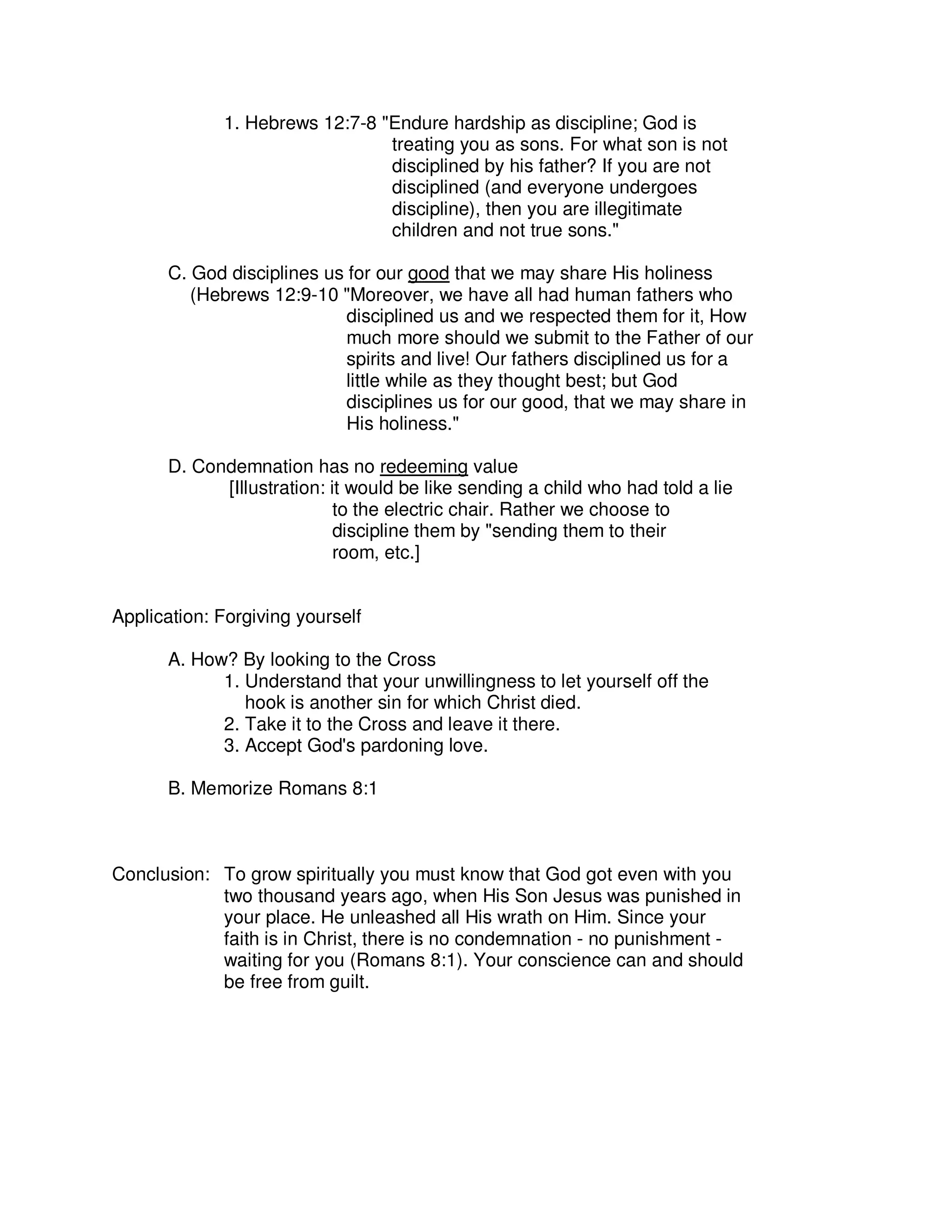 1. Hebrews 12:7-8 "Endure hardship as discipline; God is
treating you as sons. For what son is not
disciplined by his father? If you are not
disciplined (and everyone undergoes
discipline), then you are illegitimate
children and not true sons."
C. God disciplines us for our good that we may share His holiness
(Hebrews 12:9-10 "Moreover, we have all had human fathers who
disciplined us and we respected them for it, How
much more should we submit to the Father of our
spirits and live! Our fathers disciplined us for a
little while as they thought best; but God
disciplines us for our good, that we may share in
His holiness."
D. Condemnation has no redeeming value
[Illustration: it would be like sending a child who had told a lie
to the electric chair. Rather we choose to
discipline them by "sending them to their
room, etc.]
Application: Forgiving yourself
A. How? By looking to the Cross
1. Understand that your unwillingness to let yourself off the
hook is another sin for which Christ died.
2. Take it to the Cross and leave it there.
3. Accept God's pardoning love.
B. Memorize Romans 8:1
Conclusion: To grow spiritually you must know that God got even with you
two thousand years ago, when His Son Jesus was punished in
your place. He unleashed all His wrath on Him. Since your
faith is in Christ, there is no condemnation - no punishment -
waiting for you (Romans 8:1). Your conscience can and should
be free from guilt.
 