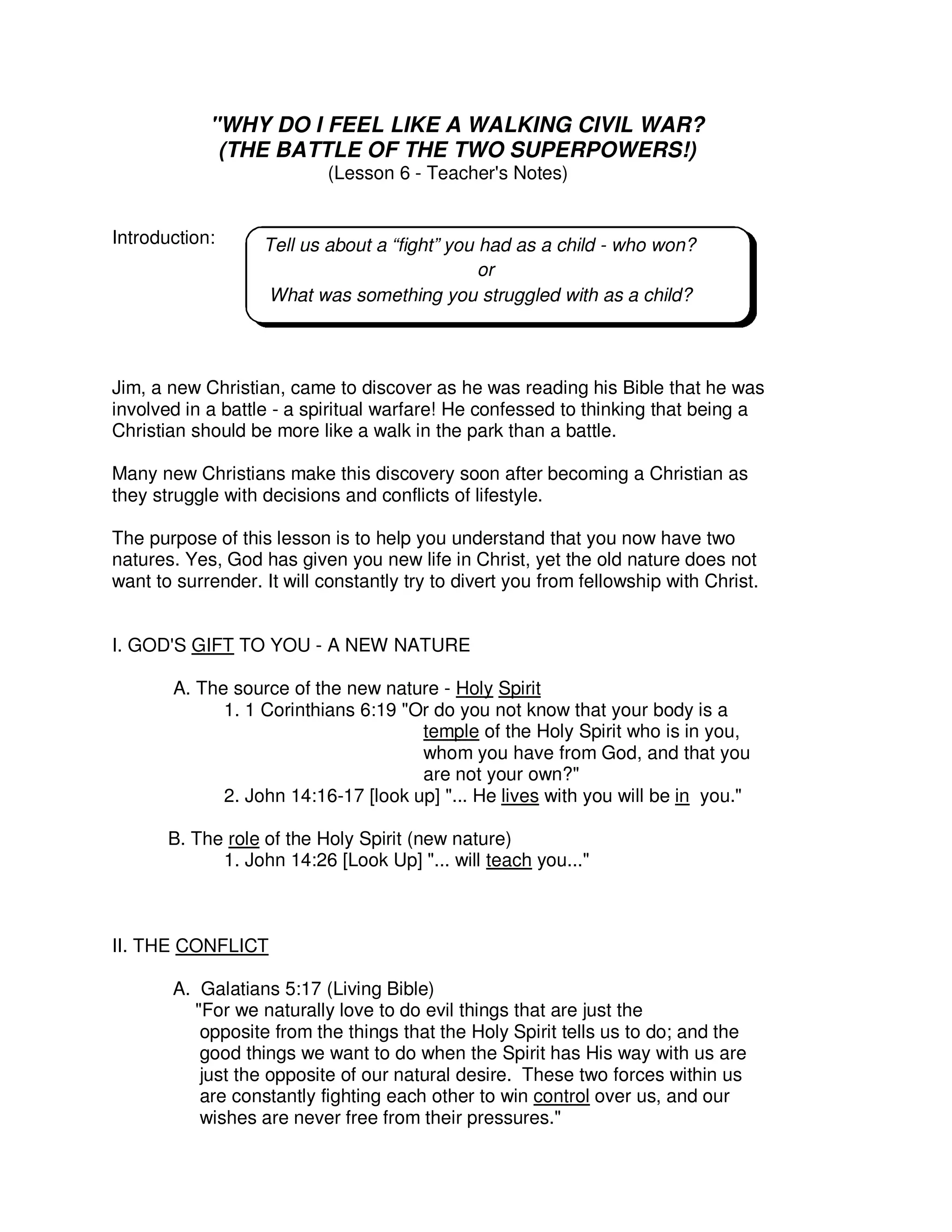 "WHY DO I FEEL LIKE A WALKING CIVIL WAR?
(THE BATTLE OF THE TWO SUPERPOWERS!)
(Lesson 6 - Teacher's Notes)
Introduction:
Jim, a new Christian, came to discover as he was reading his Bible that he was
involved in a battle - a spiritual warfare! He confessed to thinking that being a
Christian should be more like a walk in the park than a battle.
Many new Christians make this discovery soon after becoming a Christian as
they struggle with decisions and conflicts of lifestyle.
The purpose of this lesson is to help you understand that you now have two
natures. Yes, God has given you new life in Christ, yet the old nature does not
want to surrender. It will constantly try to divert you from fellowship with Christ.
I. GOD'S GIFT TO YOU - A NEW NATURE
A. The source of the new nature - Holy Spirit
1. 1 Corinthians 6:19 "Or do you not know that your body is a
temple of the Holy Spirit who is in you,
whom you have from God, and that you
are not your own?"
2. John 14:16-17 [look up] "... He lives with you will be in you."
B. The role of the Holy Spirit (new nature)
1. John 14:26 [Look Up] "... will teach you..."
II. THE CONFLICT
A. Galatians 5:17 (Living Bible)
"For we naturally love to do evil things that are just the
opposite from the things that the Holy Spirit tells us to do; and the
good things we want to do when the Spirit has His way with us are
just the opposite of our natural desire. These two forces within us
are constantly fighting each other to win control over us, and our
wishes are never free from their pressures."
Tell us about a “fight” you had as a child - who won?
or
What was something you struggled with as a child?
 