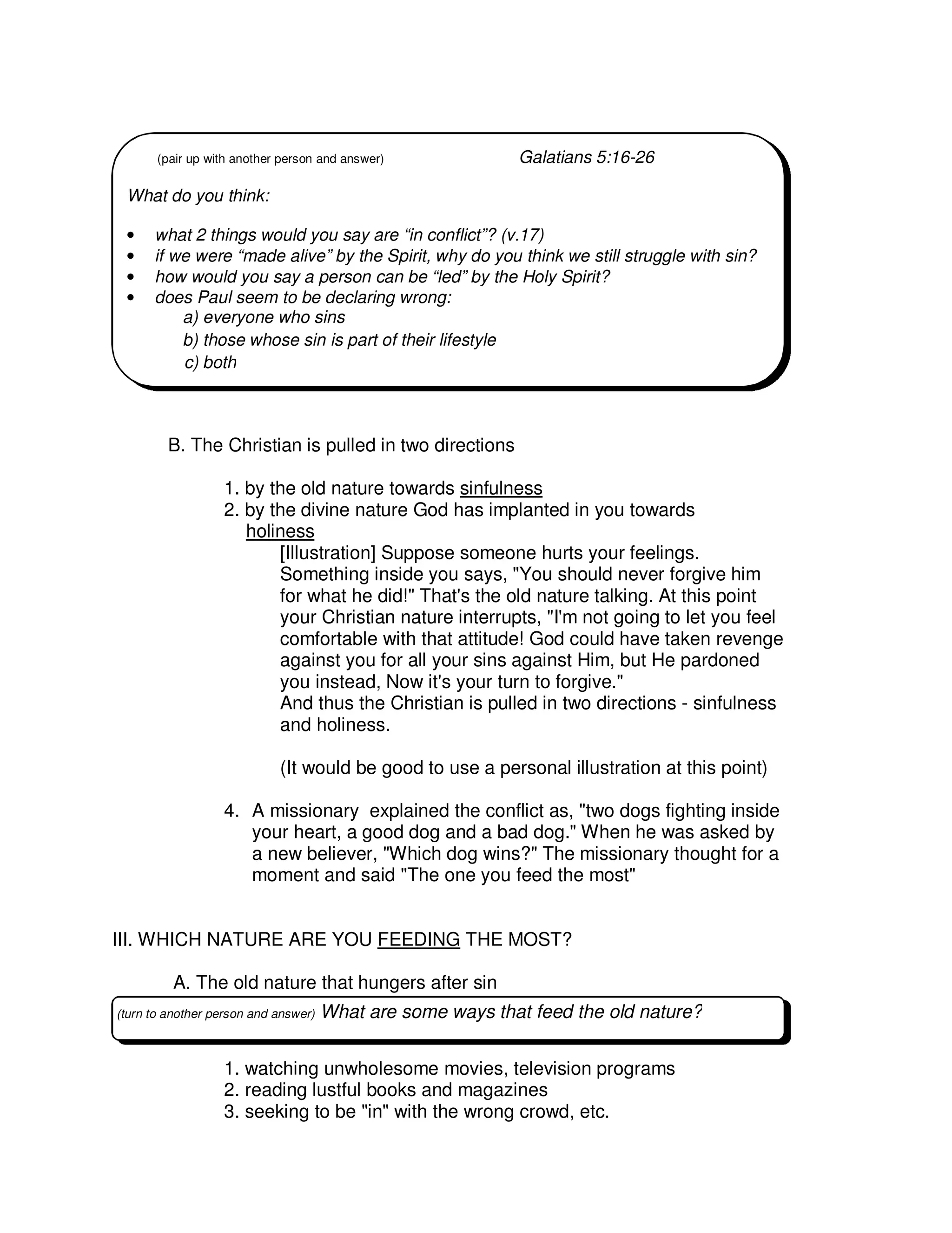 B. The Christian is pulled in two directions
1. by the old nature towards sinfulness
2. by the divine nature God has implanted in you towards
holiness
[Illustration] Suppose someone hurts your feelings.
Something inside you says, "You should never forgive him
for what he did!" That's the old nature talking. At this point
your Christian nature interrupts, "I'm not going to let you feel
comfortable with that attitude! God could have taken revenge
against you for all your sins against Him, but He pardoned
you instead, Now it's your turn to forgive."
And thus the Christian is pulled in two directions - sinfulness
and holiness.
(It would be good to use a personal illustration at this point)
4. A missionary explained the conflict as, "two dogs fighting inside
your heart, a good dog and a bad dog." When he was asked by
a new believer, "Which dog wins?" The missionary thought for a
moment and said "The one you feed the most"
III. WHICH NATURE ARE YOU FEEDING THE MOST?
A. The old nature that hungers after sin
1. watching unwholesome movies, television programs
2. reading lustful books and magazines
3. seeking to be "in" with the wrong crowd, etc.
(pair up with another person and answer) Galatians 5:16-26
What do you think:
• what 2 things would you say are “in conflict”? (v.17)
• if we were “made alive” by the Spirit, why do you think we still struggle with sin?
• how would you say a person can be “led” by the Holy Spirit?
• does Paul seem to be declaring wrong:
a) everyone who sins
b) those whose sin is part of their lifestyle
c) both
(turn to another person and answer) What are some ways that feed the old nature?
 