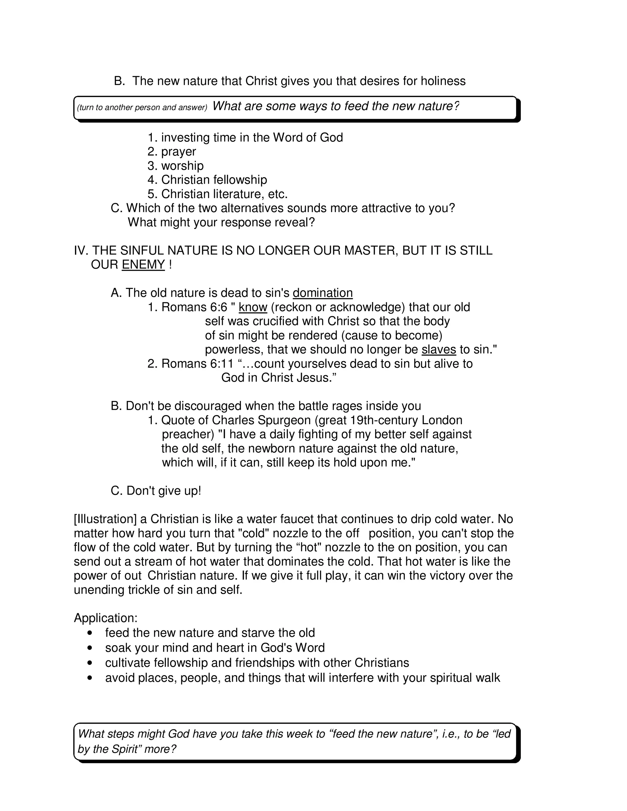 B. The new nature that Christ gives you that desires for holiness
1. investing time in the Word of God
2. prayer
3. worship
4. Christian fellowship
5. Christian literature, etc.
C. Which of the two alternatives sounds more attractive to you?
What might your response reveal?
IV. THE SINFUL NATURE IS NO LONGER OUR MASTER, BUT IT IS STILL
OUR ENEMY !
A. The old nature is dead to sin's domination
1. Romans 6:6 " know (reckon or acknowledge) that our old
self was crucified with Christ so that the body
of sin might be rendered (cause to become)
powerless, that we should no longer be slaves to sin."
2. Romans 6:11 “…count yourselves dead to sin but alive to
God in Christ Jesus.”
B. Don't be discouraged when the battle rages inside you
1. Quote of Charles Spurgeon (great 19th-century London
preacher) "I have a daily fighting of my better self against
the old self, the newborn nature against the old nature,
which will, if it can, still keep its hold upon me."
C. Don't give up!
[Illustration] a Christian is like a water faucet that continues to drip cold water. No
matter how hard you turn that "cold" nozzle to the off position, you can't stop the
flow of the cold water. But by turning the “hot" nozzle to the on position, you can
send out a stream of hot water that dominates the cold. That hot water is like the
power of out Christian nature. If we give it full play, it can win the victory over the
unending trickle of sin and self.
Application:
• feed the new nature and starve the old
• soak your mind and heart in God's Word
• cultivate fellowship and friendships with other Christians
• avoid places, people, and things that will interfere with your spiritual walk
What steps might God have you take this week to “feed the new nature”, i.e., to be “led
by the Spirit” more?
(turn to another person and answer) What are some ways to feed the new nature?
 