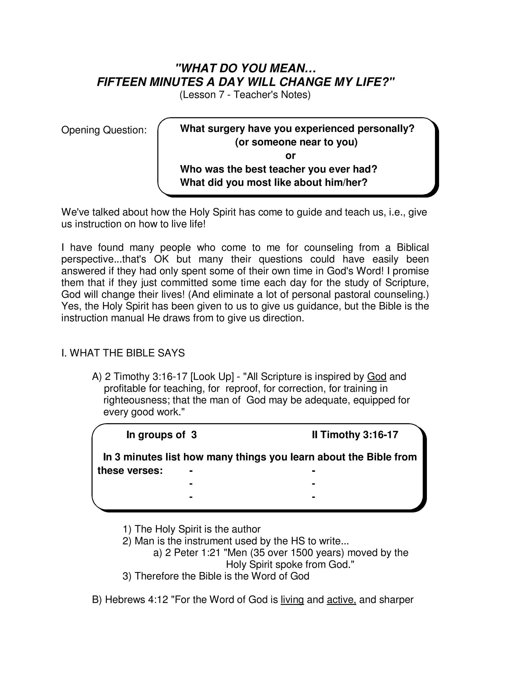"WHAT DO YOU MEAN…
FIFTEEN MINUTES A DAY WILL CHANGE MY LIFE?"
(Lesson 7 - Teacher's Notes)
Opening Question:
We've talked about how the Holy Spirit has come to guide and teach us, i.e., give
us instruction on how to live life!
I have found many people who come to me for counseling from a Biblical
perspective...that's OK but many their questions could have easily been
answered if they had only spent some of their own time in God's Word! I promise
them that if they just committed some time each day for the study of Scripture,
God will change their lives! (And eliminate a lot of personal pastoral counseling.)
Yes, the Holy Spirit has been given to us to give us guidance, but the Bible is the
instruction manual He draws from to give us direction.
I. WHAT THE BIBLE SAYS
A) 2 Timothy 3:16-17 [Look Up] - "All Scripture is inspired by God and
profitable for teaching, for reproof, for correction, for training in
righteousness; that the man of God may be adequate, equipped for
every good work."
1) The Holy Spirit is the author
2) Man is the instrument used by the HS to write...
a) 2 Peter 1:21 "Men (35 over 1500 years) moved by the
Holy Spirit spoke from God."
3) Therefore the Bible is the Word of God
B) Hebrews 4:12 "For the Word of God is living and active, and sharper
What surgery have you experienced personally?
(or someone near to you)
or
Who was the best teacher you ever had?
What did you most like about him/her?
In groups of 3 II Timothy 3:16-17
In 3 minutes list how many things you learn about the Bible from
these verses: - -
- -
- -
 