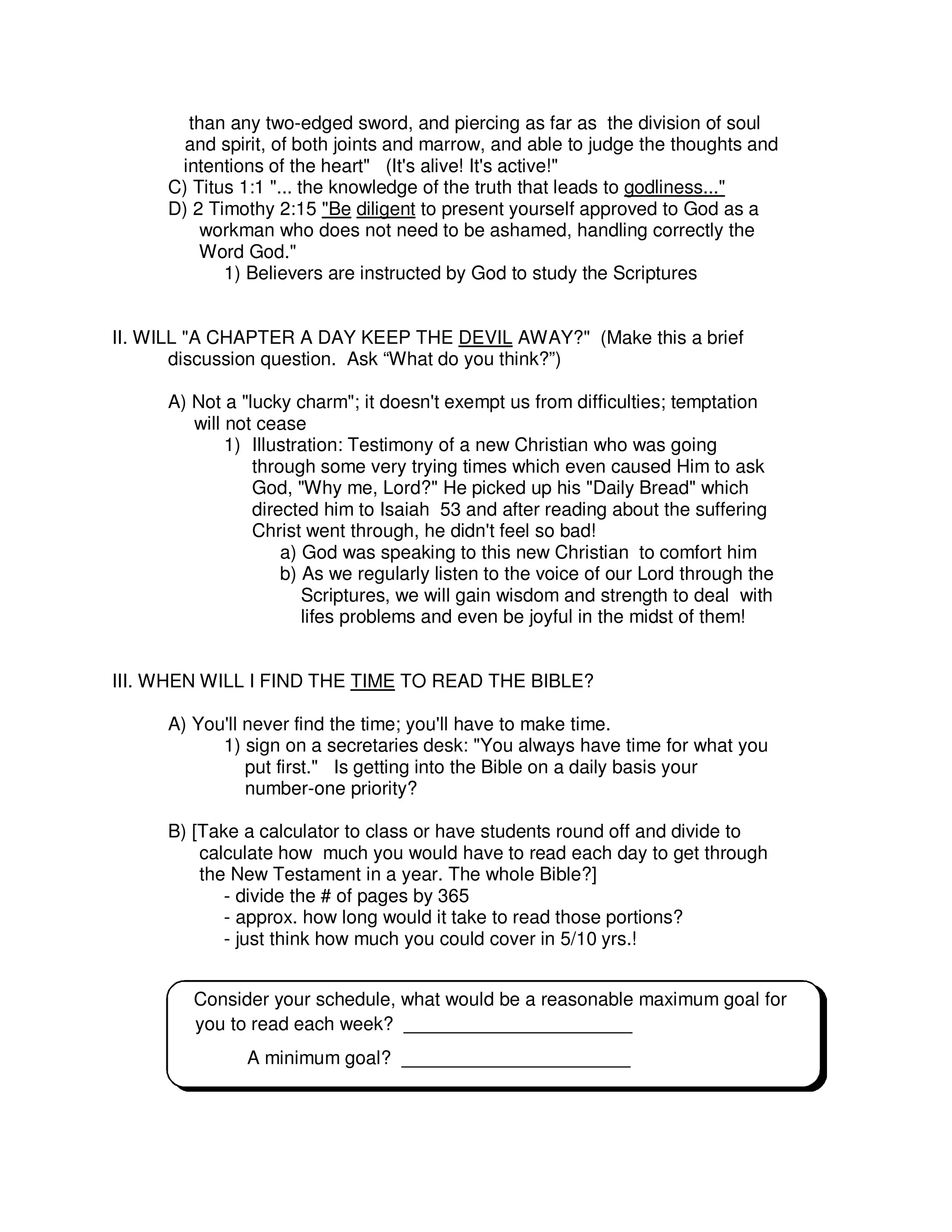 than any two-edged sword, and piercing as far as the division of soul
and spirit, of both joints and marrow, and able to judge the thoughts and
intentions of the heart" (It's alive! It's active!"
C) Titus 1:1 "... the knowledge of the truth that leads to godliness..."
D) 2 Timothy 2:15 "Be diligent to present yourself approved to God as a
workman who does not need to be ashamed, handling correctly the
Word God."
1) Believers are instructed by God to study the Scriptures
II. WILL "A CHAPTER A DAY KEEP THE DEVIL AWAY?" (Make this a brief
discussion question. Ask “What do you think?”)
A) Not a "lucky charm"; it doesn't exempt us from difficulties; temptation
will not cease
1) Illustration: Testimony of a new Christian who was going
through some very trying times which even caused Him to ask
God, "Why me, Lord?" He picked up his "Daily Bread" which
directed him to Isaiah 53 and after reading about the suffering
Christ went through, he didn't feel so bad!
a) God was speaking to this new Christian to comfort him
b) As we regularly listen to the voice of our Lord through the
Scriptures, we will gain wisdom and strength to deal with
lifes problems and even be joyful in the midst of them!
III. WHEN WILL I FIND THE TIME TO READ THE BIBLE?
A) You'll never find the time; you'll have to make time.
1) sign on a secretaries desk: "You always have time for what you
put first." Is getting into the Bible on a daily basis your
number-one priority?
B) [Take a calculator to class or have students round off and divide to
calculate how much you would have to read each day to get through
the New Testament in a year. The whole Bible?]
- divide the # of pages by 365
- approx. how long would it take to read those portions?
- just think how much you could cover in 5/10 yrs.!
Consider your schedule, what would be a reasonable maximum goal for
you to read each week? ______________________
A minimum goal? ______________________
 