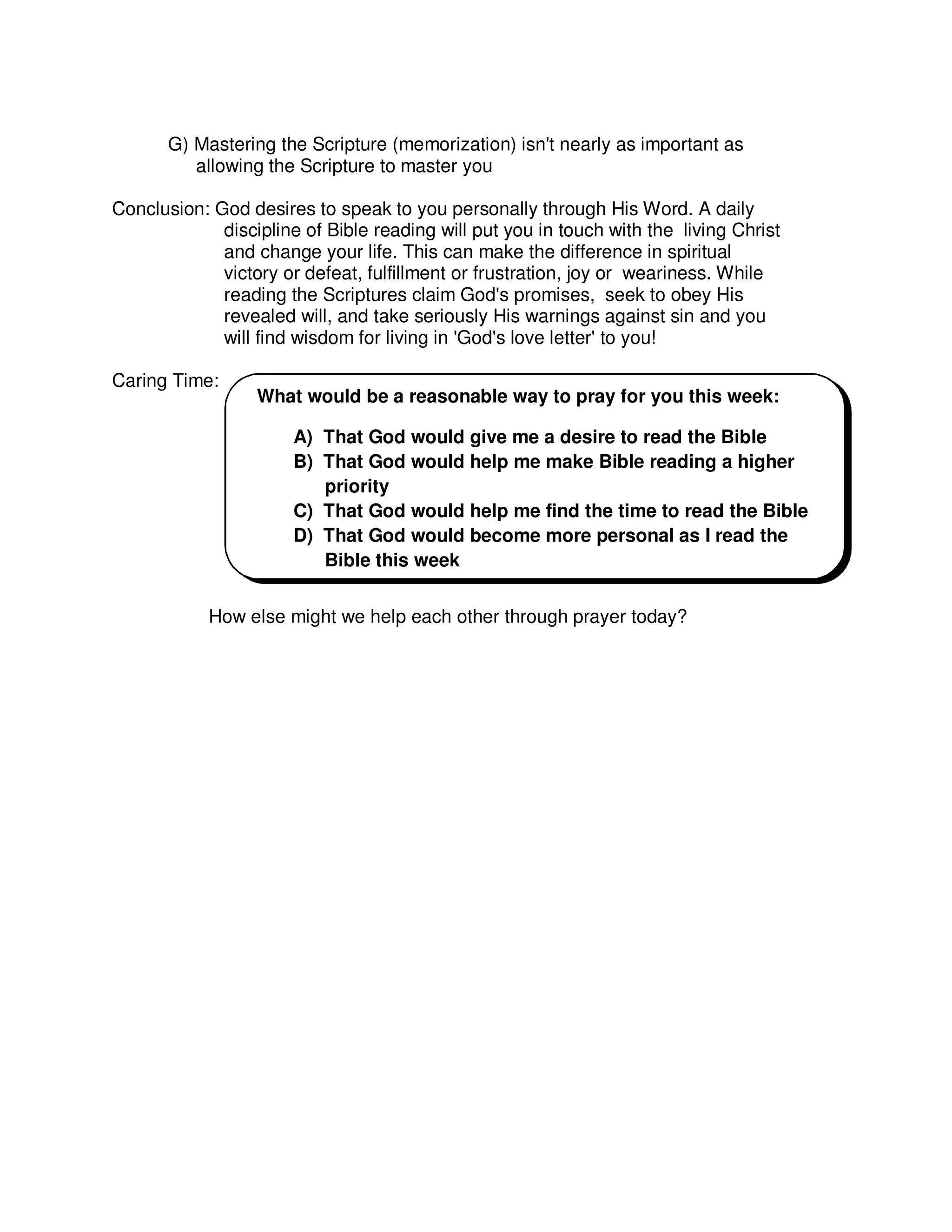 G) Mastering the Scripture (memorization) isn't nearly as important as
allowing the Scripture to master you
Conclusion: God desires to speak to you personally through His Word. A daily
discipline of Bible reading will put you in touch with the living Christ
and change your life. This can make the difference in spiritual
victory or defeat, fulfillment or frustration, joy or weariness. While
reading the Scriptures claim God's promises, seek to obey His
revealed will, and take seriously His warnings against sin and you
will find wisdom for living in 'God's love letter' to you!
Caring Time:
How else might we help each other through prayer today?
What would be a reasonable way to pray for you this week:
A) That God would give me a desire to read the Bible
B) That God would help me make Bible reading a higher
priority
C) That God would help me find the time to read the Bible
D) That God would become more personal as I read the
Bible this week
 