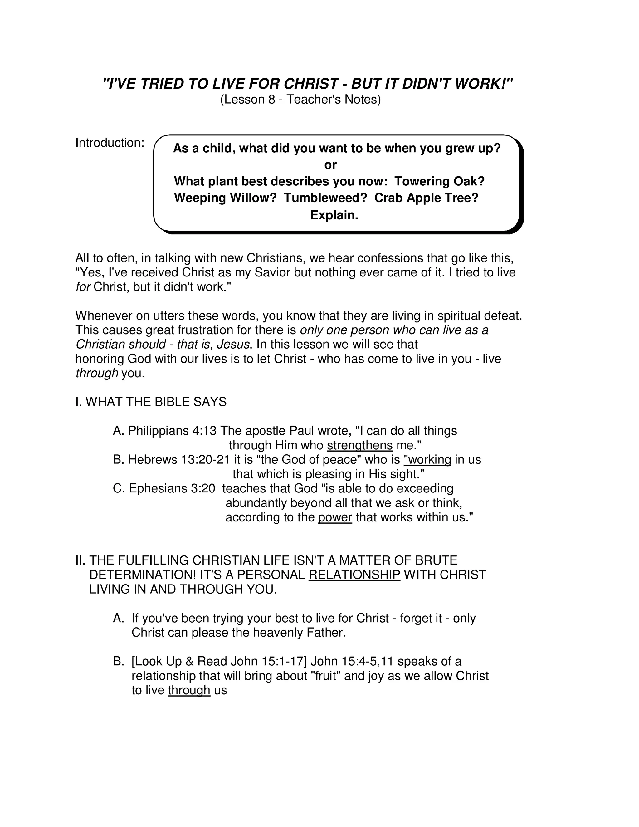 "I'VE TRIED TO LIVE FOR CHRIST - BUT IT DIDN'T WORK!"
(Lesson 8 - Teacher's Notes)
Introduction:
All to often, in talking with new Christians, we hear confessions that go like this,
"Yes, I've received Christ as my Savior but nothing ever came of it. I tried to live
for Christ, but it didn't work."
Whenever on utters these words, you know that they are living in spiritual defeat.
This causes great frustration for there is only one person who can live as a
Christian should - that is, Jesus. In this lesson we will see that
honoring God with our lives is to let Christ - who has come to live in you - live
through you.
I. WHAT THE BIBLE SAYS
A. Philippians 4:13 The apostle Paul wrote, "I can do all things
through Him who strengthens me."
B. Hebrews 13:20-21 it is "the God of peace" who is "working in us
that which is pleasing in His sight."
C. Ephesians 3:20 teaches that God "is able to do exceeding
abundantly beyond all that we ask or think,
according to the power that works within us."
II. THE FULFILLING CHRISTIAN LIFE ISN'T A MATTER OF BRUTE
DETERMINATION! IT'S A PERSONAL RELATIONSHIP WITH CHRIST
LIVING IN AND THROUGH YOU.
A. If you've been trying your best to live for Christ - forget it - only
Christ can please the heavenly Father.
B. [Look Up & Read John 15:1-17] John 15:4-5,11 speaks of a
relationship that will bring about "fruit" and joy as we allow Christ
to live through us
As a child, what did you want to be when you grew up?
or
What plant best describes you now: Towering Oak?
Weeping Willow? Tumbleweed? Crab Apple Tree?
Explain.
 