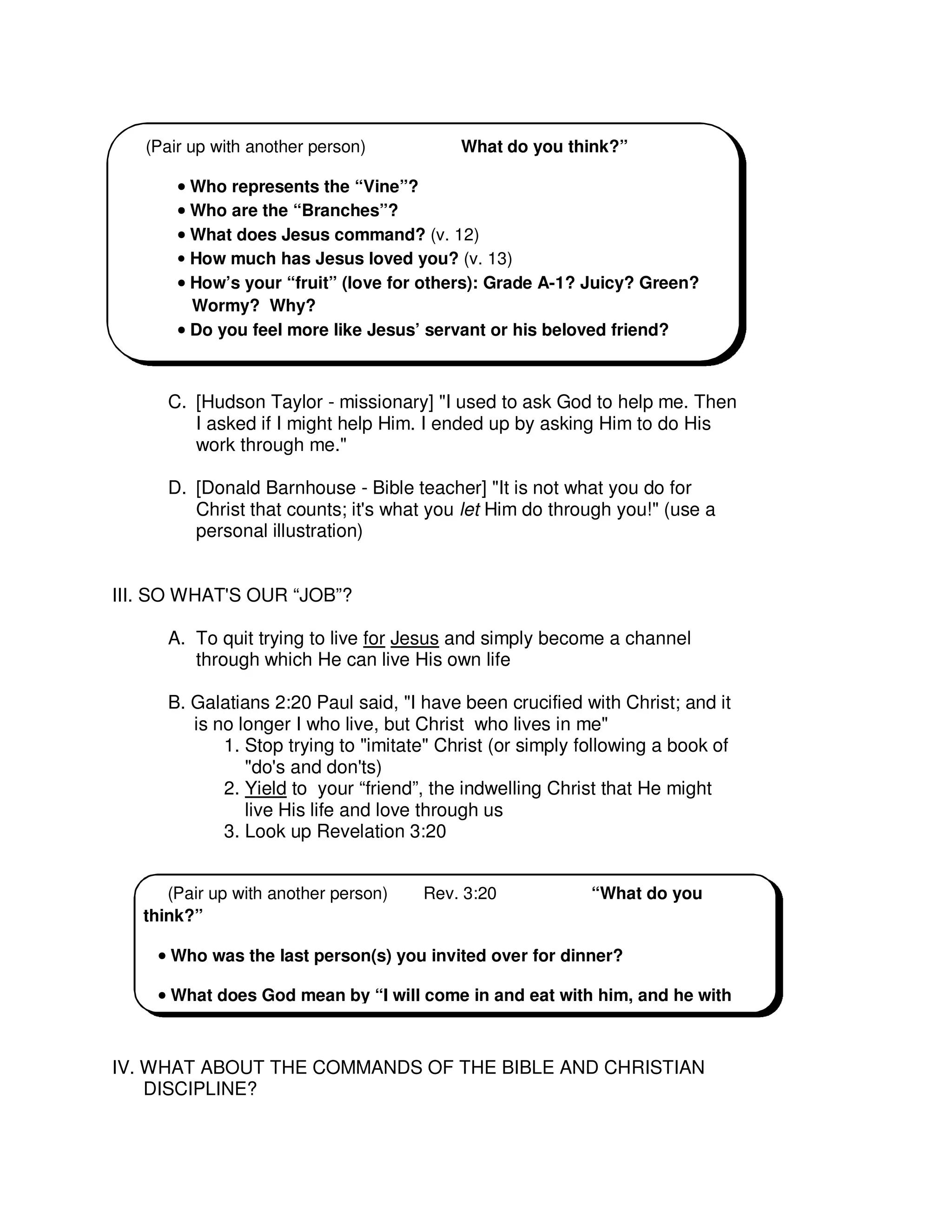 C. [Hudson Taylor - missionary] "I used to ask God to help me. Then
I asked if I might help Him. I ended up by asking Him to do His
work through me."
D. [Donald Barnhouse - Bible teacher] "It is not what you do for
Christ that counts; it's what you let Him do through you!" (use a
personal illustration)
III. SO WHAT'S OUR “JOB”?
A. To quit trying to live for Jesus and simply become a channel
through which He can live His own life
B. Galatians 2:20 Paul said, "I have been crucified with Christ; and it
is no longer I who live, but Christ who lives in me"
1. Stop trying to "imitate" Christ (or simply following a book of
"do's and don'ts)
2. Yield to your “friend”, the indwelling Christ that He might
live His life and love through us
3. Look up Revelation 3:20
IV. WHAT ABOUT THE COMMANDS OF THE BIBLE AND CHRISTIAN
DISCIPLINE?
(Pair up with another person) What do you think?”
•
•
•
• Who represents the “Vine”?
•
•
•
• Who are the “Branches”?
•
•
•
• What does Jesus command? (v. 12)
• How much has Jesus loved you? (v. 13)
•
•
•
• How’s your “fruit” (love for others): Grade A-1? Juicy? Green?
Wormy? Why?
•
•
•
• Do you feel more like Jesus’ servant or his beloved friend?
(Pair up with another person) Rev. 3:20 “What do you
think?”
•
•
•
• Who was the last person(s) you invited over for dinner?
•
•
•
• What does God mean by “I will come in and eat with him, and he with
 