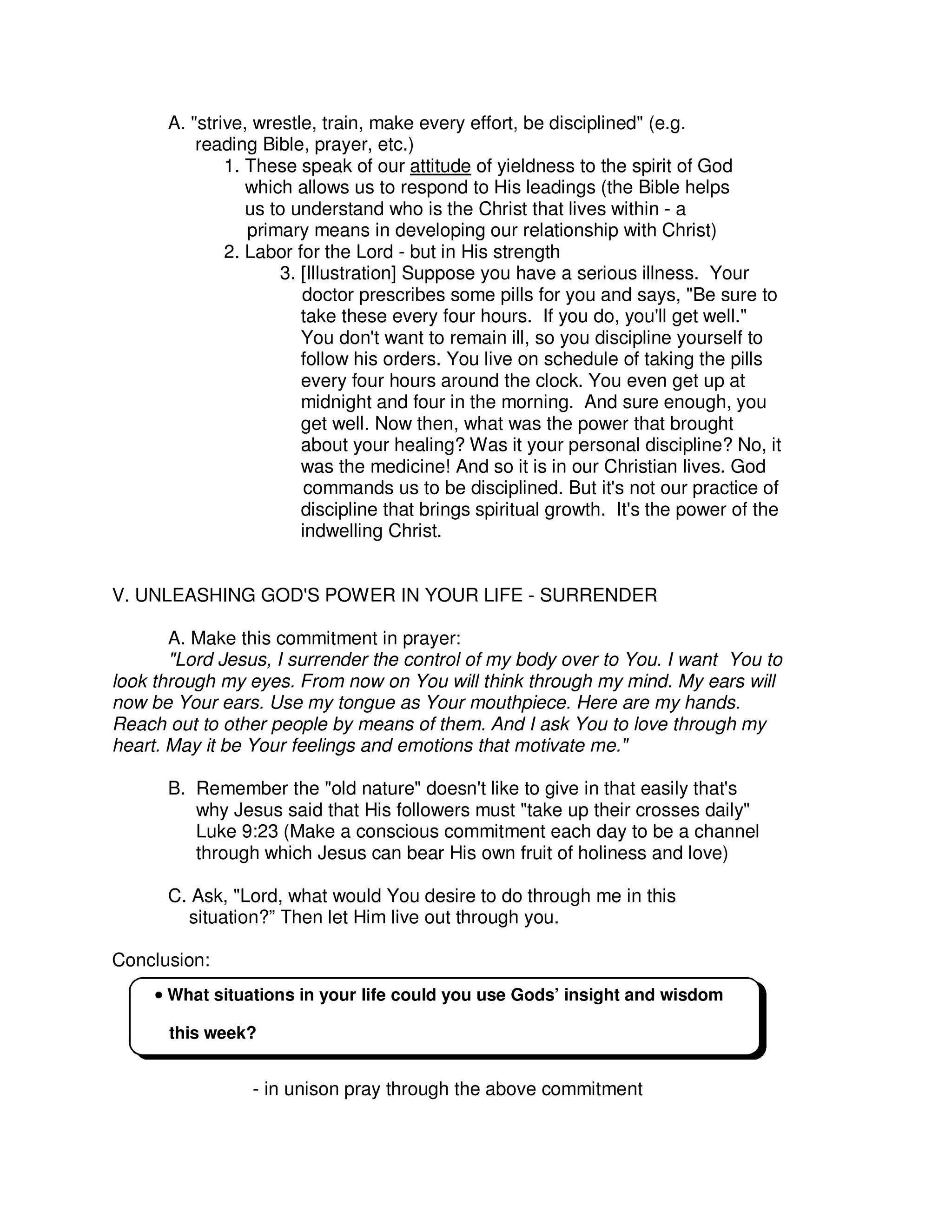 A. "strive, wrestle, train, make every effort, be disciplined" (e.g.
reading Bible, prayer, etc.)
1. These speak of our attitude of yieldness to the spirit of God
which allows us to respond to His leadings (the Bible helps
us to understand who is the Christ that lives within - a
primary means in developing our relationship with Christ)
2. Labor for the Lord - but in His strength
3. [Illustration] Suppose you have a serious illness. Your
doctor prescribes some pills for you and says, "Be sure to
take these every four hours. If you do, you'll get well."
You don't want to remain ill, so you discipline yourself to
follow his orders. You live on schedule of taking the pills
every four hours around the clock. You even get up at
midnight and four in the morning. And sure enough, you
get well. Now then, what was the power that brought
about your healing? Was it your personal discipline? No, it
was the medicine! And so it is in our Christian lives. God
commands us to be disciplined. But it's not our practice of
discipline that brings spiritual growth. It's the power of the
indwelling Christ.
V. UNLEASHING GOD'S POWER IN YOUR LIFE - SURRENDER
A. Make this commitment in prayer:
"Lord Jesus, I surrender the control of my body over to You. I want You to
look through my eyes. From now on You will think through my mind. My ears will
now be Your ears. Use my tongue as Your mouthpiece. Here are my hands.
Reach out to other people by means of them. And I ask You to love through my
heart. May it be Your feelings and emotions that motivate me."
B. Remember the "old nature" doesn't like to give in that easily that's
why Jesus said that His followers must "take up their crosses daily"
Luke 9:23 (Make a conscious commitment each day to be a channel
through which Jesus can bear His own fruit of holiness and love)
C. Ask, "Lord, what would You desire to do through me in this
situation?” Then let Him live out through you.
Conclusion:
- in unison pray through the above commitment
•
•
•
• What situations in your life could you use Gods’ insight and wisdom
this week?
 