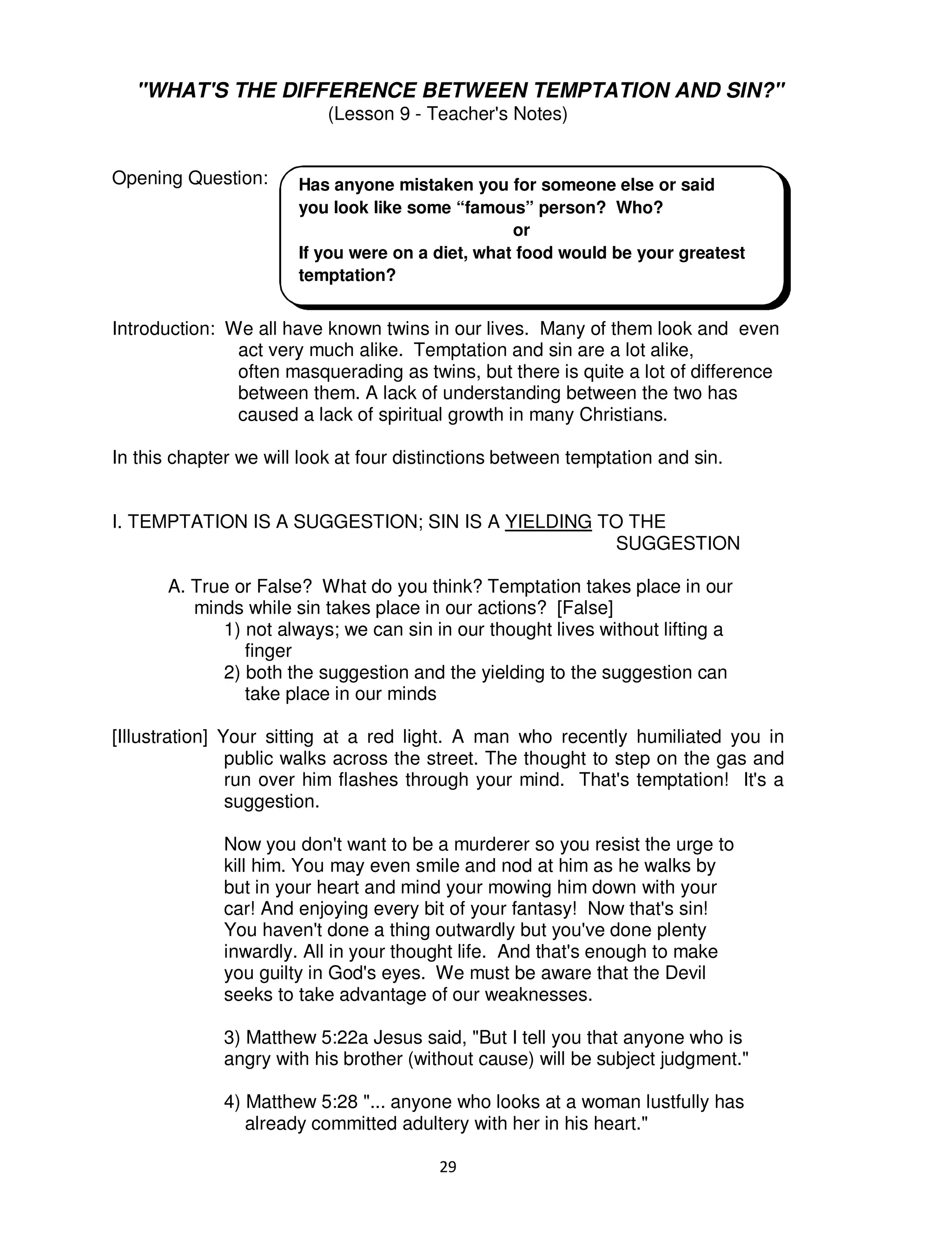 29
"WHAT'S THE DIFFERENCE BETWEEN TEMPTATION AND SIN?"
(Lesson 9 - Teacher's Notes)
Opening Question:
Introduction: We all have known twins in our lives. Many of them look and even
act very much alike. Temptation and sin are a lot alike,
often masquerading as twins, but there is quite a lot of difference
between them. A lack of understanding between the two has
caused a lack of spiritual growth in many Christians.
In this chapter we will look at four distinctions between temptation and sin.
I. TEMPTATION IS A SUGGESTION; SIN IS A YIELDING TO THE
SUGGESTION
A. True or False? What do you think? Temptation takes place in our
minds while sin takes place in our actions? [False]
1) not always; we can sin in our thought lives without lifting a
finger
2) both the suggestion and the yielding to the suggestion can
take place in our minds
[Illustration] Your sitting at a red light. A man who recently humiliated you in
public walks across the street. The thought to step on the gas and
run over him flashes through your mind. That's temptation! It's a
suggestion.
Now you don't want to be a murderer so you resist the urge to
kill him. You may even smile and nod at him as he walks by
but in your heart and mind your mowing him down with your
car! And enjoying every bit of your fantasy! Now that's sin!
You haven't done a thing outwardly but you've done plenty
inwardly. All in your thought life. And that's enough to make
you guilty in God's eyes. We must be aware that the Devil
seeks to take advantage of our weaknesses.
3) Matthew 5:22a Jesus said, "But I tell you that anyone who is
angry with his brother (without cause) will be subject judgment."
4) Matthew 5:28 "... anyone who looks at a woman lustfully has
already committed adultery with her in his heart."
Has anyone mistaken you for someone else or said
you look like some “famous” person? Who?
or
If you were on a diet, what food would be your greatest
temptation?
 