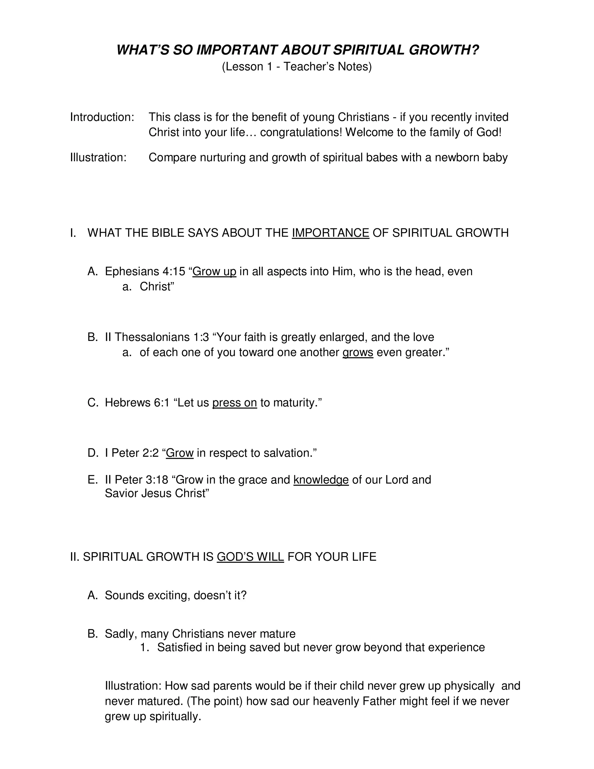 WHAT’S SO IMPORTANT ABOUT SPIRITUAL GROWTH?
(Lesson 1 - Teacher’s Notes)
Introduction: This class is for the benefit of young Christians - if you recently invited
Christ into your life… congratulations! Welcome to the family of God!
Illustration: Compare nurturing and growth of spiritual babes with a newborn baby
I. WHAT THE BIBLE SAYS ABOUT THE IMPORTANCE OF SPIRITUAL GROWTH
A. Ephesians 4:15 “Grow up in all aspects into Him, who is the head, even
a. Christ”
B. II Thessalonians 1:3 “Your faith is greatly enlarged, and the love
a. of each one of you toward one another grows even greater.”
C. Hebrews 6:1 “Let us press on to maturity.”
D. I Peter 2:2 “Grow in respect to salvation.”
E. II Peter 3:18 “Grow in the grace and knowledge of our Lord and
Savior Jesus Christ”
II. SPIRITUAL GROWTH IS GOD’S WILL FOR YOUR LIFE
A. Sounds exciting, doesn’t it?
B. Sadly, many Christians never mature
1. Satisfied in being saved but never grow beyond that experience
Illustration: How sad parents would be if their child never grew up physically and
never matured. (The point) how sad our heavenly Father might feel if we never
grew up spiritually.
 