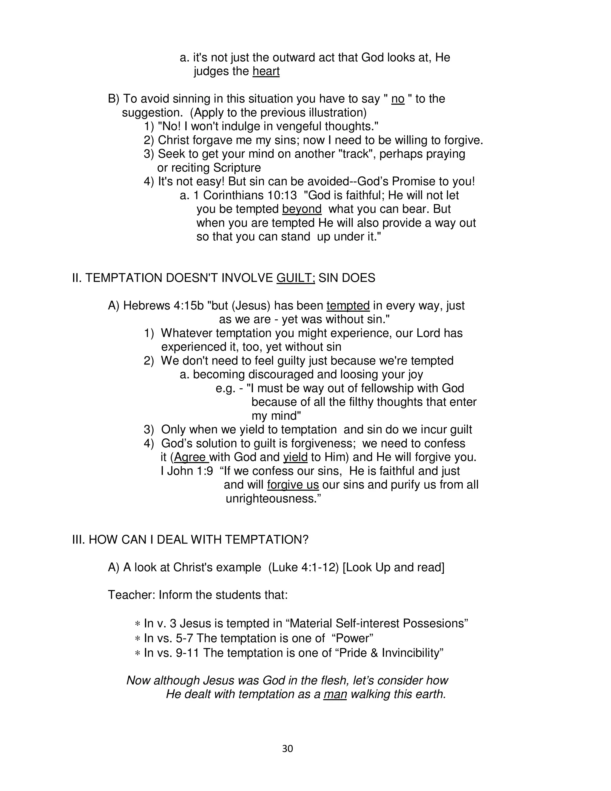 30
a. it's not just the outward act that God looks at, He
judges the heart
B) To avoid sinning in this situation you have to say " no " to the
suggestion. (Apply to the previous illustration)
1) "No! I won't indulge in vengeful thoughts."
2) Christ forgave me my sins; now I need to be willing to forgive.
3) Seek to get your mind on another "track", perhaps praying
or reciting Scripture
4) It's not easy! But sin can be avoided--God’s Promise to you!
a. 1 Corinthians 10:13 "God is faithful; He will not let
you be tempted beyond what you can bear. But
when you are tempted He will also provide a way out
so that you can stand up under it."
II. TEMPTATION DOESN'T INVOLVE GUILT; SIN DOES
A) Hebrews 4:15b "but (Jesus) has been tempted in every way, just
as we are - yet was without sin."
1) Whatever temptation you might experience, our Lord has
experienced it, too, yet without sin
2) We don't need to feel guilty just because we're tempted
a. becoming discouraged and loosing your joy
e.g. - "I must be way out of fellowship with God
because of all the filthy thoughts that enter
my mind"
3) Only when we yield to temptation and sin do we incur guilt
4) God’s solution to guilt is forgiveness; we need to confess
it (Agree with God and yield to Him) and He will forgive you.
I John 1:9 “If we confess our sins, He is faithful and just
and will forgive us our sins and purify us from all
unrighteousness.”
III. HOW CAN I DEAL WITH TEMPTATION?
A) A look at Christ's example (Luke 4:1-12) [Look Up and read]
Teacher: Inform the students that:
∗ In v. 3 Jesus is tempted in “Material Self-interest Possesions”
∗ In vs. 5-7 The temptation is one of “Power”
∗ In vs. 9-11 The temptation is one of “Pride & Invincibility”
Now although Jesus was God in the flesh, let’s consider how
He dealt with temptation as a man walking this earth.
 
