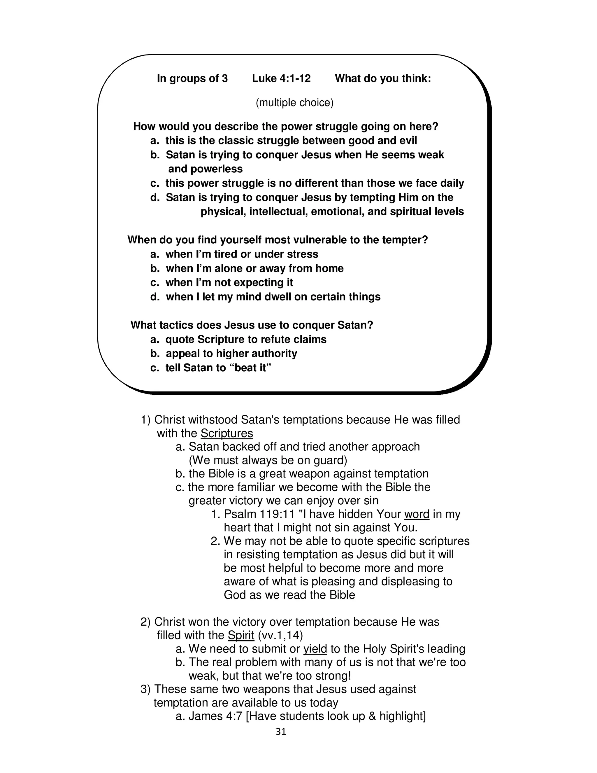 31
1) Christ withstood Satan's temptations because He was filled
with the Scriptures
a. Satan backed off and tried another approach
(We must always be on guard)
b. the Bible is a great weapon against temptation
c. the more familiar we become with the Bible the
greater victory we can enjoy over sin
1. Psalm 119:11 "I have hidden Your word in my
heart that I might not sin against You.
2. We may not be able to quote specific scriptures
in resisting temptation as Jesus did but it will
be most helpful to become more and more
aware of what is pleasing and displeasing to
God as we read the Bible
2) Christ won the victory over temptation because He was
filled with the Spirit (vv.1,14)
a. We need to submit or yield to the Holy Spirit's leading
b. The real problem with many of us is not that we're too
weak, but that we're too strong!
3) These same two weapons that Jesus used against
temptation are available to us today
a. James 4:7 [Have students look up & highlight]
In groups of 3 Luke 4:1-12 What do you think:
(multiple choice)
How would you describe the power struggle going on here?
a. this is the classic struggle between good and evil
b. Satan is trying to conquer Jesus when He seems weak
and powerless
c. this power struggle is no different than those we face daily
d. Satan is trying to conquer Jesus by tempting Him on the
physical, intellectual, emotional, and spiritual levels
When do you find yourself most vulnerable to the tempter?
a. when I’m tired or under stress
b. when I’m alone or away from home
c. when I’m not expecting it
d. when I let my mind dwell on certain things
What tactics does Jesus use to conquer Satan?
a. quote Scripture to refute claims
b. appeal to higher authority
c. tell Satan to “beat it”
 