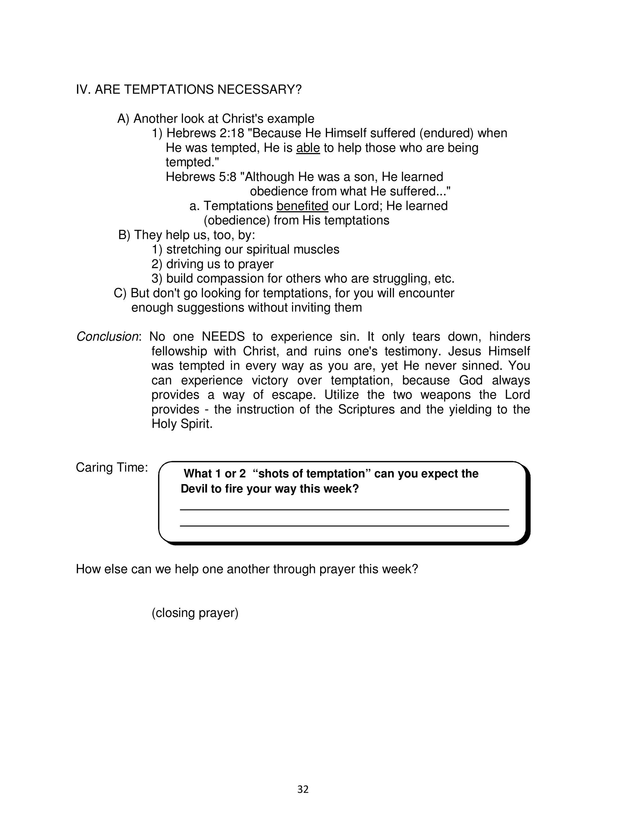 32
IV. ARE TEMPTATIONS NECESSARY?
A) Another look at Christ's example
1) Hebrews 2:18 "Because He Himself suffered (endured) when
He was tempted, He is able to help those who are being
tempted."
Hebrews 5:8 "Although He was a son, He learned
obedience from what He suffered..."
a. Temptations benefited our Lord; He learned
(obedience) from His temptations
B) They help us, too, by:
1) stretching our spiritual muscles
2) driving us to prayer
3) build compassion for others who are struggling, etc.
C) But don't go looking for temptations, for you will encounter
enough suggestions without inviting them
Conclusion: No one NEEDS to experience sin. It only tears down, hinders
fellowship with Christ, and ruins one's testimony. Jesus Himself
was tempted in every way as you are, yet He never sinned. You
can experience victory over temptation, because God always
provides a way of escape. Utilize the two weapons the Lord
provides - the instruction of the Scriptures and the yielding to the
Holy Spirit.
Caring Time:
How else can we help one another through prayer this week?
(closing prayer)
What 1 or 2 “shots of temptation” can you expect the
Devil to fire your way this week?
___________________________________________________
___________________________________________________
 