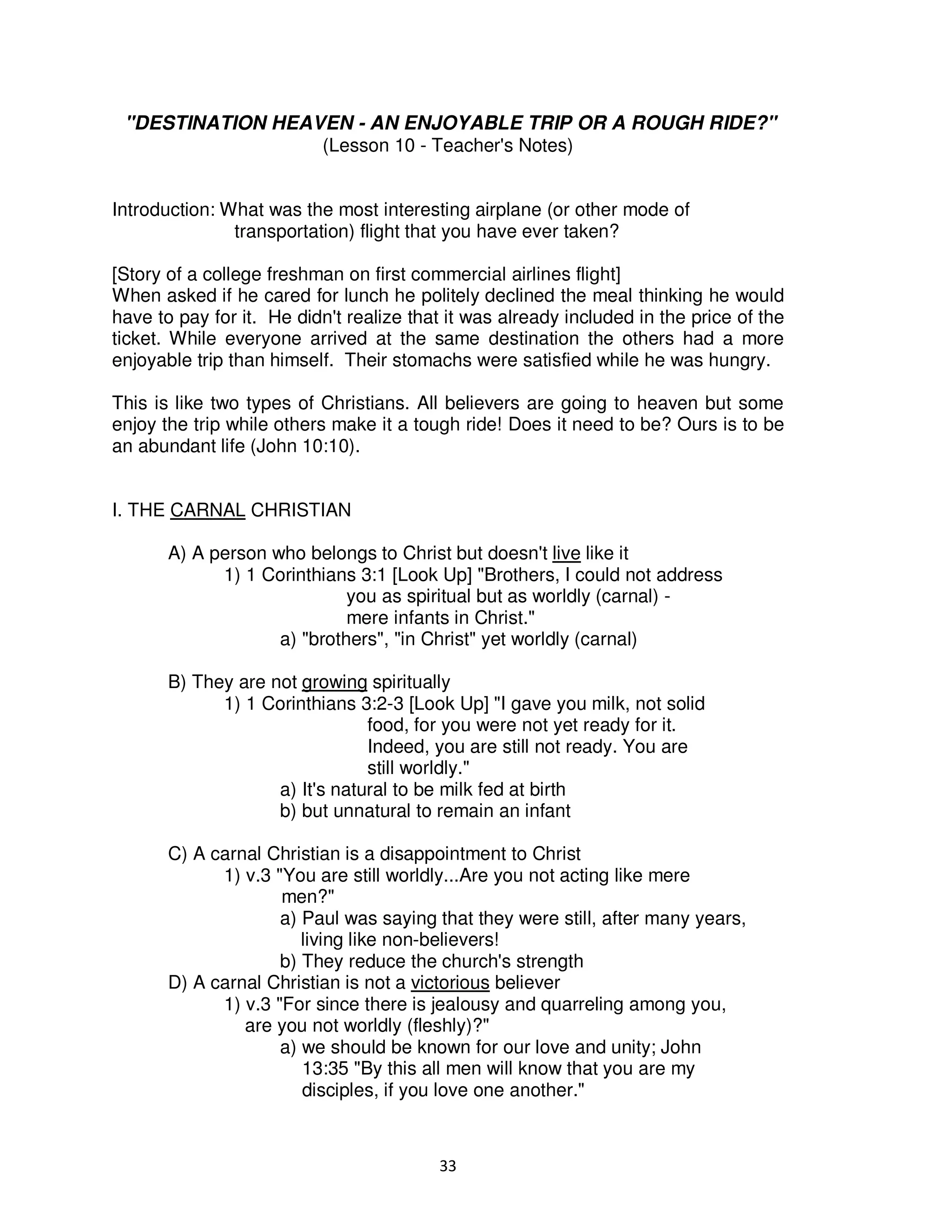 33
"DESTINATION HEAVEN - AN ENJOYABLE TRIP OR A ROUGH RIDE?"
(Lesson 10 - Teacher's Notes)
Introduction: What was the most interesting airplane (or other mode of
transportation) flight that you have ever taken?
[Story of a college freshman on first commercial airlines flight]
When asked if he cared for lunch he politely declined the meal thinking he would
have to pay for it. He didn't realize that it was already included in the price of the
ticket. While everyone arrived at the same destination the others had a more
enjoyable trip than himself. Their stomachs were satisfied while he was hungry.
This is like two types of Christians. All believers are going to heaven but some
enjoy the trip while others make it a tough ride! Does it need to be? Ours is to be
an abundant life (John 10:10).
I. THE CARNAL CHRISTIAN
A) A person who belongs to Christ but doesn't live like it
1) 1 Corinthians 3:1 [Look Up] "Brothers, I could not address
you as spiritual but as worldly (carnal) -
mere infants in Christ."
a) "brothers", "in Christ" yet worldly (carnal)
B) They are not growing spiritually
1) 1 Corinthians 3:2-3 [Look Up] "I gave you milk, not solid
food, for you were not yet ready for it.
Indeed, you are still not ready. You are
still worldly."
a) It's natural to be milk fed at birth
b) but unnatural to remain an infant
C) A carnal Christian is a disappointment to Christ
1) v.3 "You are still worldly...Are you not acting like mere
men?"
a) Paul was saying that they were still, after many years,
living like non-believers!
b) They reduce the church's strength
D) A carnal Christian is not a victorious believer
1) v.3 "For since there is jealousy and quarreling among you,
are you not worldly (fleshly)?"
a) we should be known for our love and unity; John
13:35 "By this all men will know that you are my
disciples, if you love one another."
 