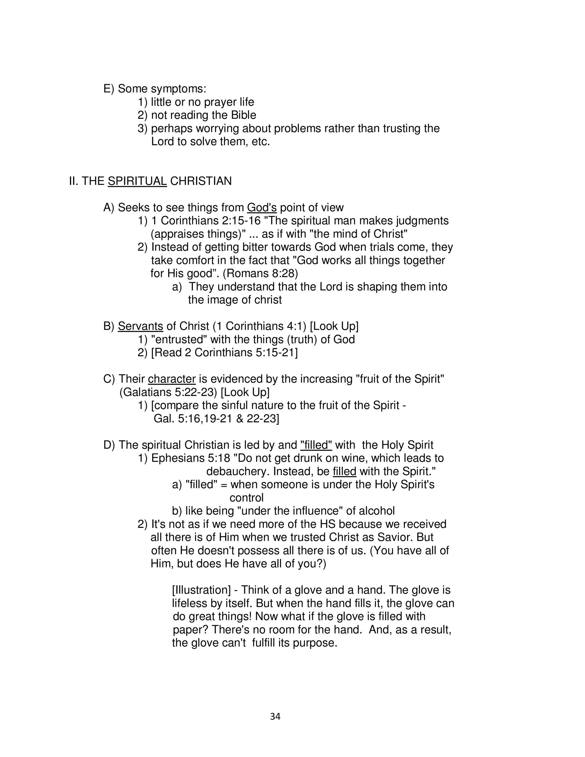 34
E) Some symptoms:
1) little or no prayer life
2) not reading the Bible
3) perhaps worrying about problems rather than trusting the
Lord to solve them, etc.
II. THE SPIRITUAL CHRISTIAN
A) Seeks to see things from God's point of view
1) 1 Corinthians 2:15-16 "The spiritual man makes judgments
(appraises things)" ... as if with "the mind of Christ"
2) Instead of getting bitter towards God when trials come, they
take comfort in the fact that "God works all things together
for His good”. (Romans 8:28)
a) They understand that the Lord is shaping them into
the image of christ
B) Servants of Christ (1 Corinthians 4:1) [Look Up]
1) "entrusted" with the things (truth) of God
2) [Read 2 Corinthians 5:15-21]
C) Their character is evidenced by the increasing "fruit of the Spirit"
(Galatians 5:22-23) [Look Up]
1) [compare the sinful nature to the fruit of the Spirit -
Gal. 5:16,19-21 & 22-23]
D) The spiritual Christian is led by and "filled" with the Holy Spirit
1) Ephesians 5:18 "Do not get drunk on wine, which leads to
debauchery. Instead, be filled with the Spirit."
a) "filled" = when someone is under the Holy Spirit's
control
b) like being "under the influence" of alcohol
2) It's not as if we need more of the HS because we received
all there is of Him when we trusted Christ as Savior. But
often He doesn't possess all there is of us. (You have all of
Him, but does He have all of you?)
[Illustration] - Think of a glove and a hand. The glove is
lifeless by itself. But when the hand fills it, the glove can
do great things! Now what if the glove is filled with
paper? There's no room for the hand. And, as a result,
the glove can't fulfill its purpose.
 