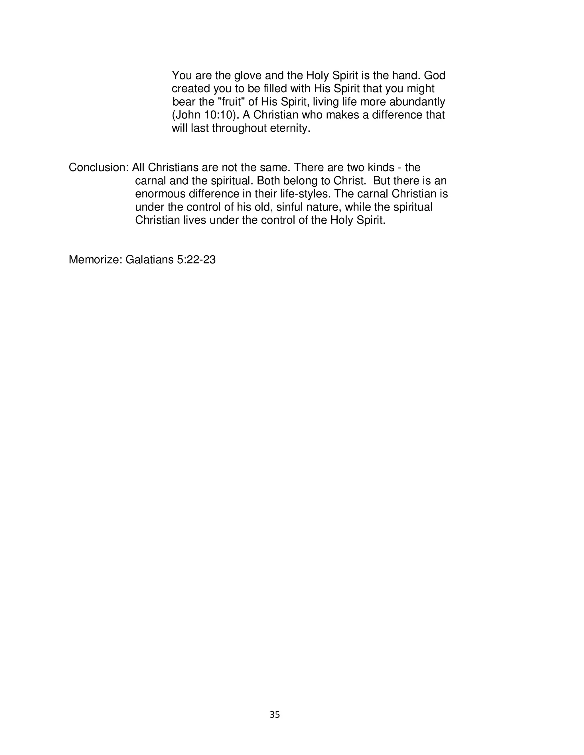 35
You are the glove and the Holy Spirit is the hand. God
created you to be filled with His Spirit that you might
bear the "fruit" of His Spirit, living life more abundantly
(John 10:10). A Christian who makes a difference that
will last throughout eternity.
Conclusion: All Christians are not the same. There are two kinds - the
carnal and the spiritual. Both belong to Christ. But there is an
enormous difference in their life-styles. The carnal Christian is
under the control of his old, sinful nature, while the spiritual
Christian lives under the control of the Holy Spirit.
Memorize: Galatians 5:22-23
 