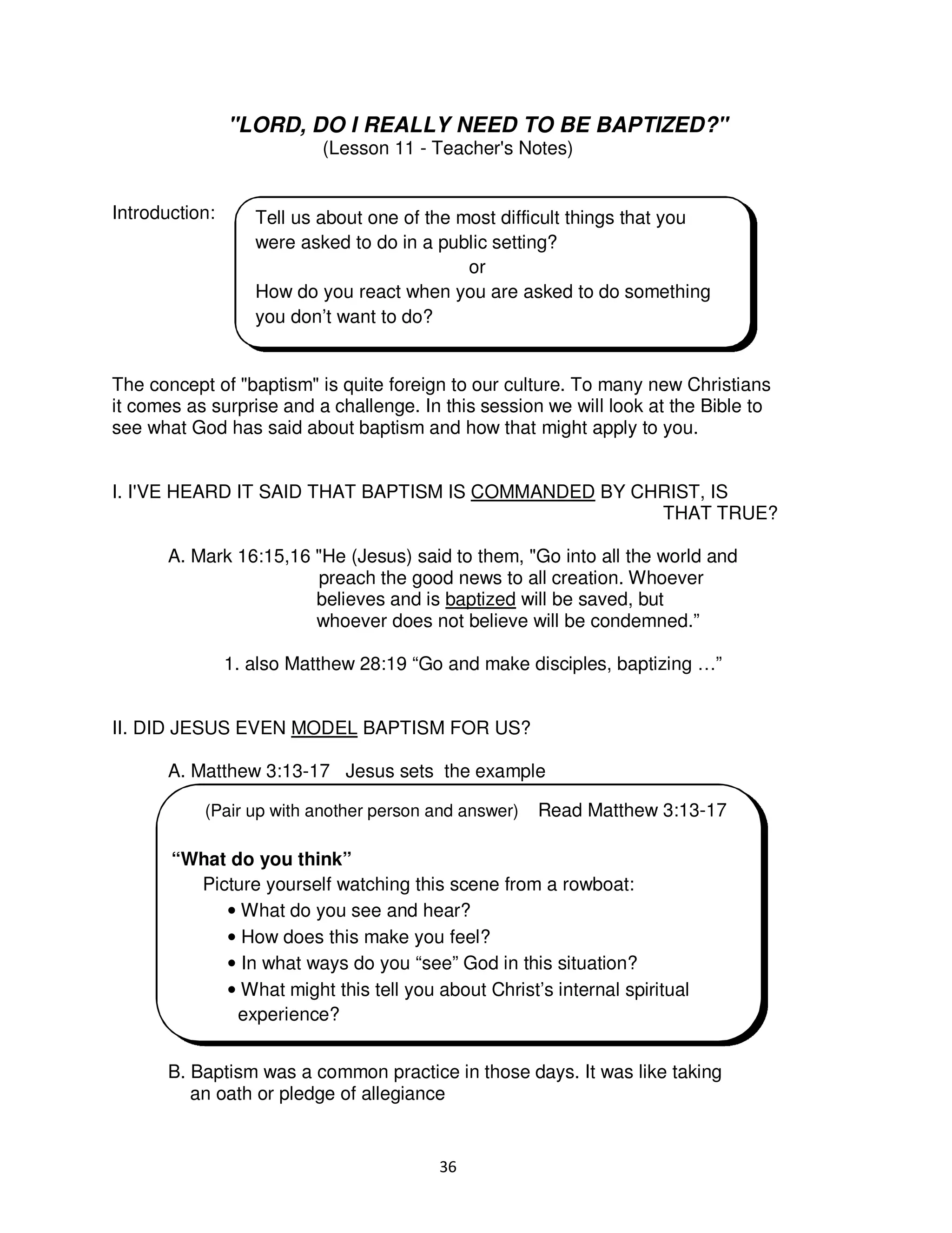36
"LORD, DO I REALLY NEED TO BE BAPTIZED?"
(Lesson 11 - Teacher's Notes)
Introduction:
The concept of "baptism" is quite foreign to our culture. To many new Christians
it comes as surprise and a challenge. In this session we will look at the Bible to
see what God has said about baptism and how that might apply to you.
I. I'VE HEARD IT SAID THAT BAPTISM IS COMMANDED BY CHRIST, IS
THAT TRUE?
A. Mark 16:15,16 "He (Jesus) said to them, "Go into all the world and
preach the good news to all creation. Whoever
believes and is baptized will be saved, but
whoever does not believe will be condemned.”
1. also Matthew 28:19 “Go and make disciples, baptizing …”
II. DID JESUS EVEN MODEL BAPTISM FOR US?
A. Matthew 3:13-17 Jesus sets the example
B. Baptism was a common practice in those days. It was like taking
an oath or pledge of allegiance
Tell us about one of the most difficult things that you
were asked to do in a public setting?
or
How do you react when you are asked to do something
you don’t want to do?
(Pair up with another person and answer) Read Matthew 3:13-17
“What do you think”
Picture yourself watching this scene from a rowboat:
• What do you see and hear?
• How does this make you feel?
• In what ways do you “see” God in this situation?
• What might this tell you about Christ’s internal spiritual
experience?
 