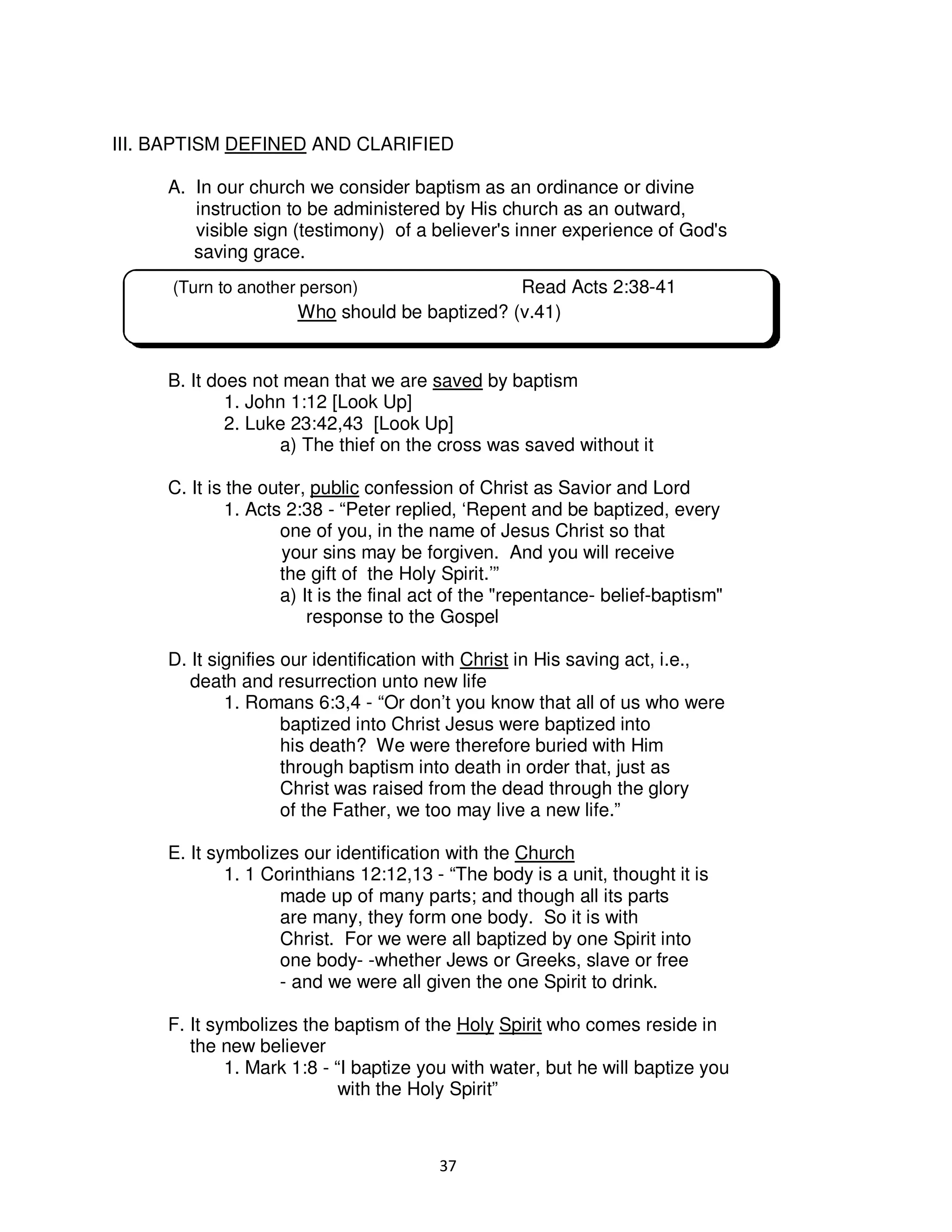 37
III. BAPTISM DEFINED AND CLARIFIED
A. In our church we consider baptism as an ordinance or divine
instruction to be administered by His church as an outward,
visible sign (testimony) of a believer's inner experience of God's
saving grace.
B. It does not mean that we are saved by baptism
1. John 1:12 [Look Up]
2. Luke 23:42,43 [Look Up]
a) The thief on the cross was saved without it
C. It is the outer, public confession of Christ as Savior and Lord
1. Acts 2:38 - “Peter replied, ‘Repent and be baptized, every
one of you, in the name of Jesus Christ so that
your sins may be forgiven. And you will receive
the gift of the Holy Spirit.’”
a) It is the final act of the "repentance- belief-baptism"
response to the Gospel
D. It signifies our identification with Christ in His saving act, i.e.,
death and resurrection unto new life
1. Romans 6:3,4 - “Or don’t you know that all of us who were
baptized into Christ Jesus were baptized into
his death? We were therefore buried with Him
through baptism into death in order that, just as
Christ was raised from the dead through the glory
of the Father, we too may live a new life.”
E. It symbolizes our identification with the Church
1. 1 Corinthians 12:12,13 - “The body is a unit, thought it is
made up of many parts; and though all its parts
are many, they form one body. So it is with
Christ. For we were all baptized by one Spirit into
one body- -whether Jews or Greeks, slave or free
- and we were all given the one Spirit to drink.
F. It symbolizes the baptism of the Holy Spirit who comes reside in
the new believer
1. Mark 1:8 - “I baptize you with water, but he will baptize you
with the Holy Spirit”
(Turn to another person) Read Acts 2:38-41
Who should be baptized? (v.41)
 
