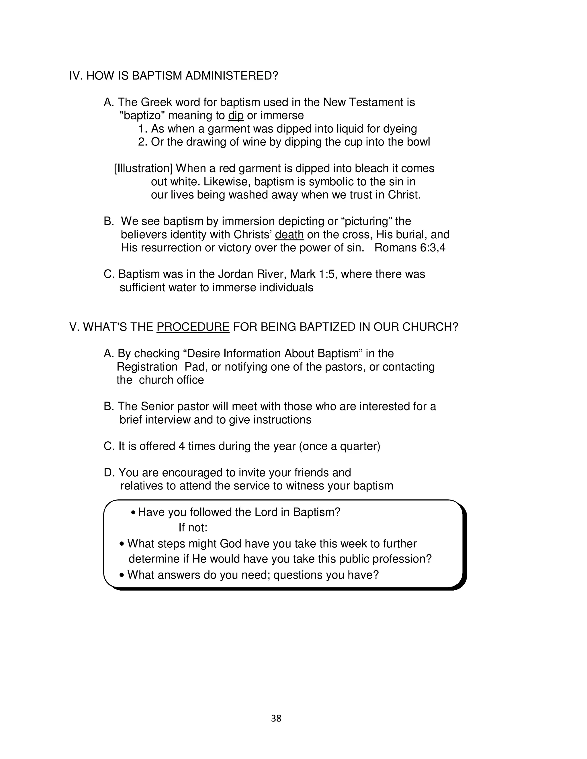 38
IV. HOW IS BAPTISM ADMINISTERED?
A. The Greek word for baptism used in the New Testament is
"baptizo" meaning to dip or immerse
1. As when a garment was dipped into liquid for dyeing
2. Or the drawing of wine by dipping the cup into the bowl
[Illustration] When a red garment is dipped into bleach it comes
out white. Likewise, baptism is symbolic to the sin in
our lives being washed away when we trust in Christ.
B. We see baptism by immersion depicting or “picturing” the
believers identity with Christs’ death on the cross, His burial, and
His resurrection or victory over the power of sin. Romans 6:3,4
C. Baptism was in the Jordan River, Mark 1:5, where there was
sufficient water to immerse individuals
V. WHAT'S THE PROCEDURE FOR BEING BAPTIZED IN OUR CHURCH?
A. By checking “Desire Information About Baptism” in the
Registration Pad, or notifying one of the pastors, or contacting
the church office
B. The Senior pastor will meet with those who are interested for a
brief interview and to give instructions
C. It is offered 4 times during the year (once a quarter)
D. You are encouraged to invite your friends and
relatives to attend the service to witness your baptism
• Have you followed the Lord in Baptism?
If not:
• What steps might God have you take this week to further
determine if He would have you take this public profession?
• What answers do you need; questions you have?
 