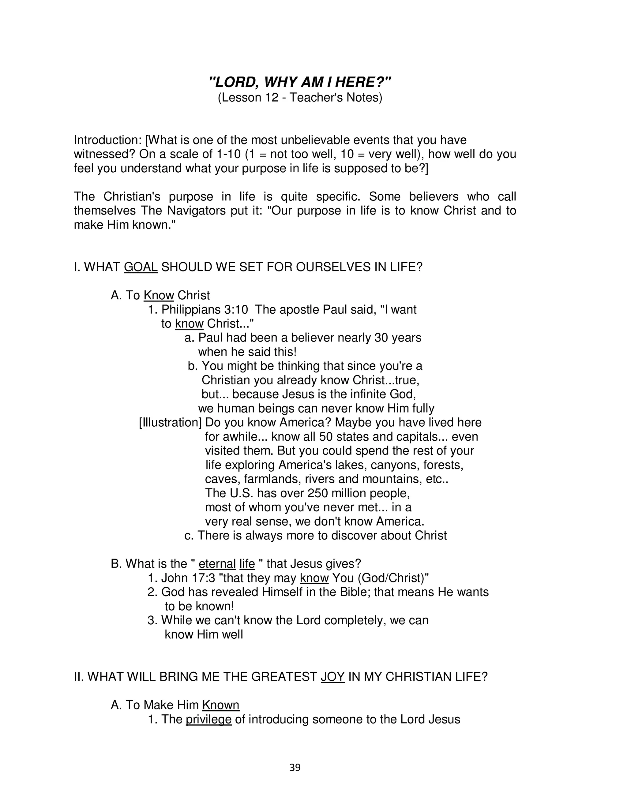 39
"LORD, WHY AM I HERE?"
(Lesson 12 - Teacher's Notes)
Introduction: [What is one of the most unbelievable events that you have
witnessed? On a scale of 1-10 (1 = not too well, 10 = very well), how well do you
feel you understand what your purpose in life is supposed to be?]
The Christian's purpose in life is quite specific. Some believers who call
themselves The Navigators put it: "Our purpose in life is to know Christ and to
make Him known."
I. WHAT GOAL SHOULD WE SET FOR OURSELVES IN LIFE?
A. To Know Christ
1. Philippians 3:10 The apostle Paul said, "I want
to know Christ..."
a. Paul had been a believer nearly 30 years
when he said this!
b. You might be thinking that since you're a
Christian you already know Christ...true,
but... because Jesus is the infinite God,
we human beings can never know Him fully
[Illustration] Do you know America? Maybe you have lived here
for awhile... know all 50 states and capitals... even
visited them. But you could spend the rest of your
life exploring America's lakes, canyons, forests,
caves, farmlands, rivers and mountains, etc..
The U.S. has over 250 million people,
most of whom you've never met... in a
very real sense, we don't know America.
c. There is always more to discover about Christ
B. What is the " eternal life " that Jesus gives?
1. John 17:3 "that they may know You (God/Christ)"
2. God has revealed Himself in the Bible; that means He wants
to be known!
3. While we can't know the Lord completely, we can
know Him well
II. WHAT WILL BRING ME THE GREATEST JOY IN MY CHRISTIAN LIFE?
A. To Make Him Known
1. The privilege of introducing someone to the Lord Jesus
 