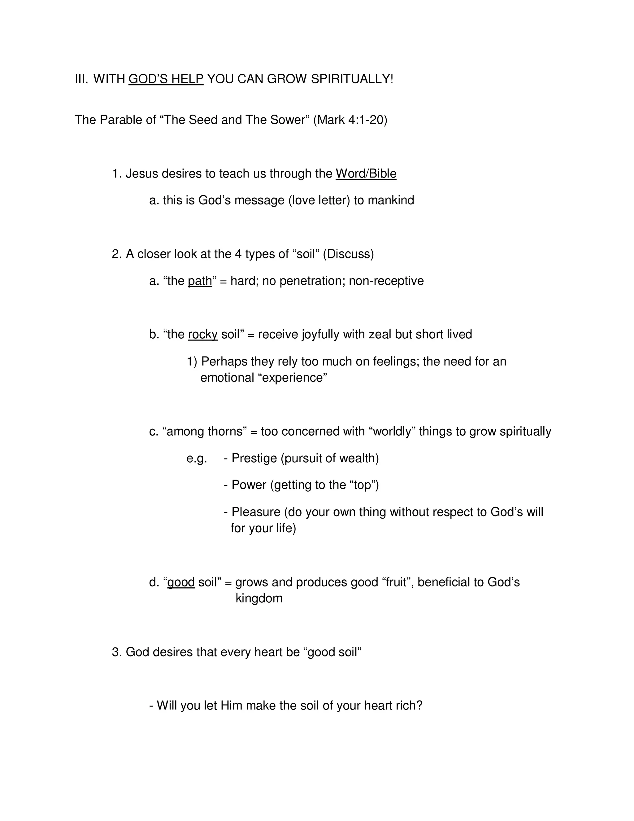 III. WITH GOD’S HELP YOU CAN GROW SPIRITUALLY!
The Parable of “The Seed and The Sower” (Mark 4:1-20)
1. Jesus desires to teach us through the Word/Bible
a. this is God’s message (love letter) to mankind
2. A closer look at the 4 types of “soil” (Discuss)
a. “the path” = hard; no penetration; non-receptive
b. “the rocky soil” = receive joyfully with zeal but short lived
1) Perhaps they rely too much on feelings; the need for an
emotional “experience”
c. “among thorns” = too concerned with “worldly” things to grow spiritually
e.g. - Prestige (pursuit of wealth)
- Power (getting to the “top”)
- Pleasure (do your own thing without respect to God’s will
for your life)
d. “good soil” = grows and produces good “fruit”, beneficial to God’s
kingdom
3. God desires that every heart be “good soil”
- Will you let Him make the soil of your heart rich?
 