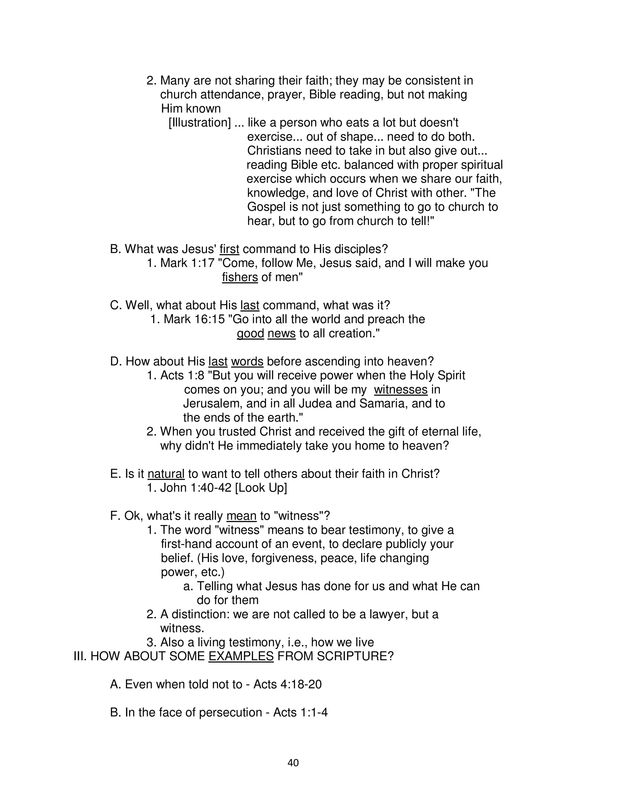 40
2. Many are not sharing their faith; they may be consistent in
church attendance, prayer, Bible reading, but not making
Him known
[Illustration] ... like a person who eats a lot but doesn't
exercise... out of shape... need to do both.
Christians need to take in but also give out...
reading Bible etc. balanced with proper spiritual
exercise which occurs when we share our faith,
knowledge, and love of Christ with other. "The
Gospel is not just something to go to church to
hear, but to go from church to tell!"
B. What was Jesus' first command to His disciples?
1. Mark 1:17 "Come, follow Me, Jesus said, and I will make you
fishers of men"
C. Well, what about His last command, what was it?
1. Mark 16:15 "Go into all the world and preach the
good news to all creation."
D. How about His last words before ascending into heaven?
1. Acts 1:8 "But you will receive power when the Holy Spirit
comes on you; and you will be my witnesses in
Jerusalem, and in all Judea and Samaria, and to
the ends of the earth."
2. When you trusted Christ and received the gift of eternal life,
why didn't He immediately take you home to heaven?
E. Is it natural to want to tell others about their faith in Christ?
1. John 1:40-42 [Look Up]
F. Ok, what's it really mean to "witness"?
1. The word "witness" means to bear testimony, to give a
first-hand account of an event, to declare publicly your
belief. (His love, forgiveness, peace, life changing
power, etc.)
a. Telling what Jesus has done for us and what He can
do for them
2. A distinction: we are not called to be a lawyer, but a
witness.
3. Also a living testimony, i.e., how we live
III. HOW ABOUT SOME EXAMPLES FROM SCRIPTURE?
A. Even when told not to - Acts 4:18-20
B. In the face of persecution - Acts 1:1-4
 