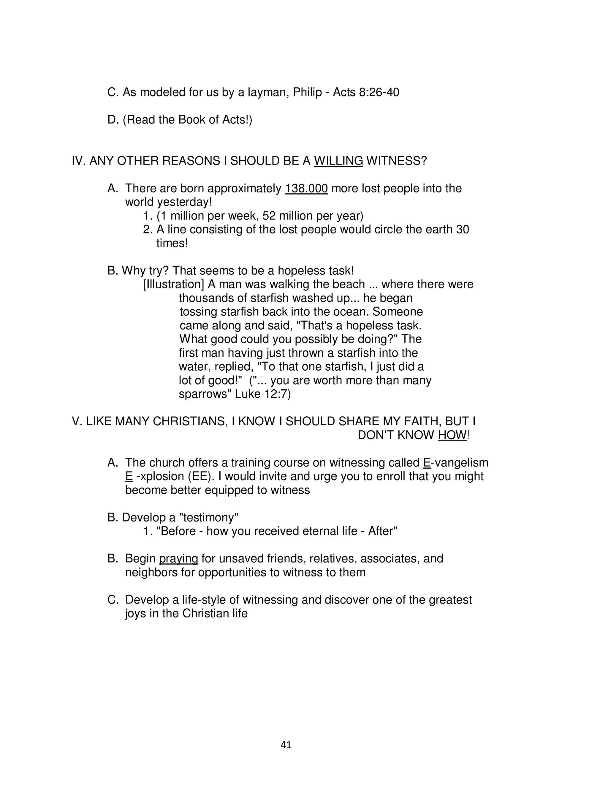 41
C. As modeled for us by a layman, Philip - Acts 8:26-40
D. (Read the Book of Acts!)
IV. ANY OTHER REASONS I SHOULD BE A WILLING WITNESS?
A. There are born approximately 138,000 more lost people into the
world yesterday!
1. (1 million per week, 52 million per year)
2. A line consisting of the lost people would circle the earth 30
times!
B. Why try? That seems to be a hopeless task!
[Illustration] A man was walking the beach ... where there were
thousands of starfish washed up... he began
tossing starfish back into the ocean. Someone
came along and said, "That's a hopeless task.
What good could you possibly be doing?" The
first man having just thrown a starfish into the
water, replied, "To that one starfish, I just did a
lot of good!" ("... you are worth more than many
sparrows" Luke 12:7)
V. LIKE MANY CHRISTIANS, I KNOW I SHOULD SHARE MY FAITH, BUT I
DON’T KNOW HOW!
A. The church offers a training course on witnessing called E-vangelism
E -xplosion (EE). I would invite and urge you to enroll that you might
become better equipped to witness
B. Develop a "testimony"
1. "Before - how you received eternal life - After"
B. Begin praying for unsaved friends, relatives, associates, and
neighbors for opportunities to witness to them
C. Develop a life-style of witnessing and discover one of the greatest
joys in the Christian life
 