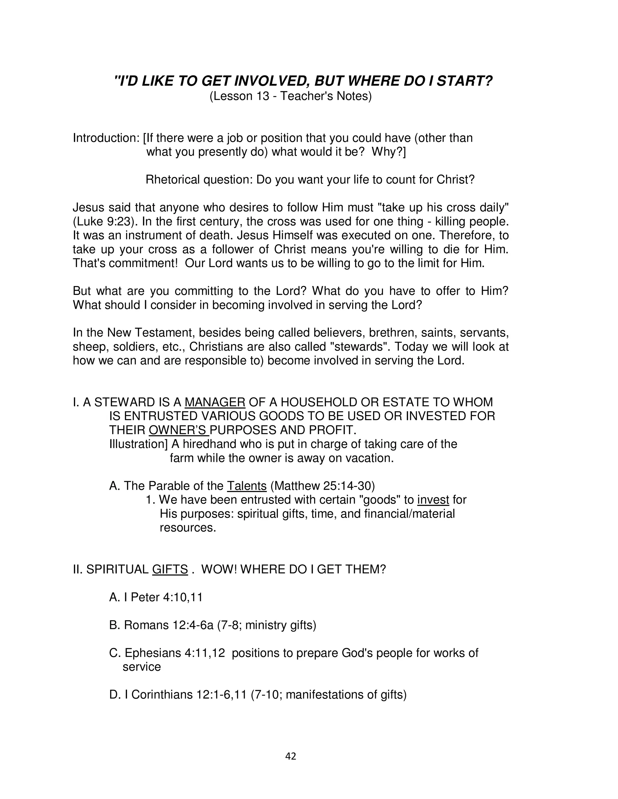 42
"I'D LIKE TO GET INVOLVED, BUT WHERE DO I START?
(Lesson 13 - Teacher's Notes)
Introduction: [If there were a job or position that you could have (other than
what you presently do) what would it be? Why?]
Rhetorical question: Do you want your life to count for Christ?
Jesus said that anyone who desires to follow Him must "take up his cross daily"
(Luke 9:23). In the first century, the cross was used for one thing - killing people.
It was an instrument of death. Jesus Himself was executed on one. Therefore, to
take up your cross as a follower of Christ means you're willing to die for Him.
That's commitment! Our Lord wants us to be willing to go to the limit for Him.
But what are you committing to the Lord? What do you have to offer to Him?
What should I consider in becoming involved in serving the Lord?
In the New Testament, besides being called believers, brethren, saints, servants,
sheep, soldiers, etc., Christians are also called "stewards". Today we will look at
how we can and are responsible to) become involved in serving the Lord.
I. A STEWARD IS A MANAGER OF A HOUSEHOLD OR ESTATE TO WHOM
IS ENTRUSTED VARIOUS GOODS TO BE USED OR INVESTED FOR
THEIR OWNER’S PURPOSES AND PROFIT.
Illustration] A hiredhand who is put in charge of taking care of the
farm while the owner is away on vacation.
A. The Parable of the Talents (Matthew 25:14-30)
1. We have been entrusted with certain "goods" to invest for
His purposes: spiritual gifts, time, and financial/material
resources.
II. SPIRITUAL GIFTS . WOW! WHERE DO I GET THEM?
A. I Peter 4:10,11
B. Romans 12:4-6a (7-8; ministry gifts)
C. Ephesians 4:11,12 positions to prepare God's people for works of
service
D. I Corinthians 12:1-6,11 (7-10; manifestations of gifts)
 