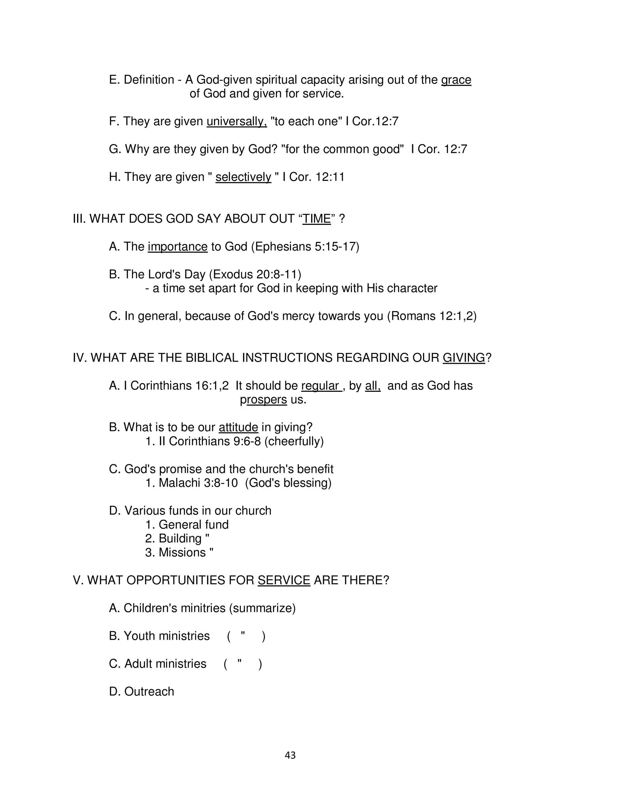 43
E. Definition - A God-given spiritual capacity arising out of the grace
of God and given for service.
F. They are given universally, "to each one" I Cor.12:7
G. Why are they given by God? "for the common good" I Cor. 12:7
H. They are given " selectively " I Cor. 12:11
III. WHAT DOES GOD SAY ABOUT OUT “TIME” ?
A. The importance to God (Ephesians 5:15-17)
B. The Lord's Day (Exodus 20:8-11)
- a time set apart for God in keeping with His character
C. In general, because of God's mercy towards you (Romans 12:1,2)
IV. WHAT ARE THE BIBLICAL INSTRUCTIONS REGARDING OUR GIVING?
A. I Corinthians 16:1,2 It should be regular , by all, and as God has
prospers us.
B. What is to be our attitude in giving?
1. II Corinthians 9:6-8 (cheerfully)
C. God's promise and the church's benefit
1. Malachi 3:8-10 (God's blessing)
D. Various funds in our church
1. General fund
2. Building "
3. Missions "
V. WHAT OPPORTUNITIES FOR SERVICE ARE THERE?
A. Children's minitries (summarize)
B. Youth ministries ( " )
C. Adult ministries ( " )
D. Outreach
 